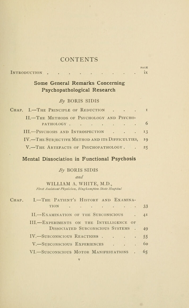 Introduction Some General Remarks Concerning Psychopathological Research By BORIS SIDIS Chap. I.—The Principle of Reduction i II.—The Methods of Psychology and Psycho- pathology ....... 6 III.—Psychosis and Introspection ... 13 IV.—The Subjective Method and its Difficulties, i 9 V.—The Artefacts of Psychopathology . . 25 Mental Dissociation in Functional Psychosis By BORIS SIDIS and WILLIAM A. WHITE, M.D., First Assistant Physician, Binghamptoti State Hospital Chap. I.—The Patient's History and Examina- tion 33 II.—Examination of the Subconscious . 41 III.—Experiments on the Intelligence of Dissociated Subconscious Systems . 49 IV.—Subconscious Reactions .... 55 V.—Subconscious Experiences ... 60 VI.—Subconscious Motor Manifestations . 65