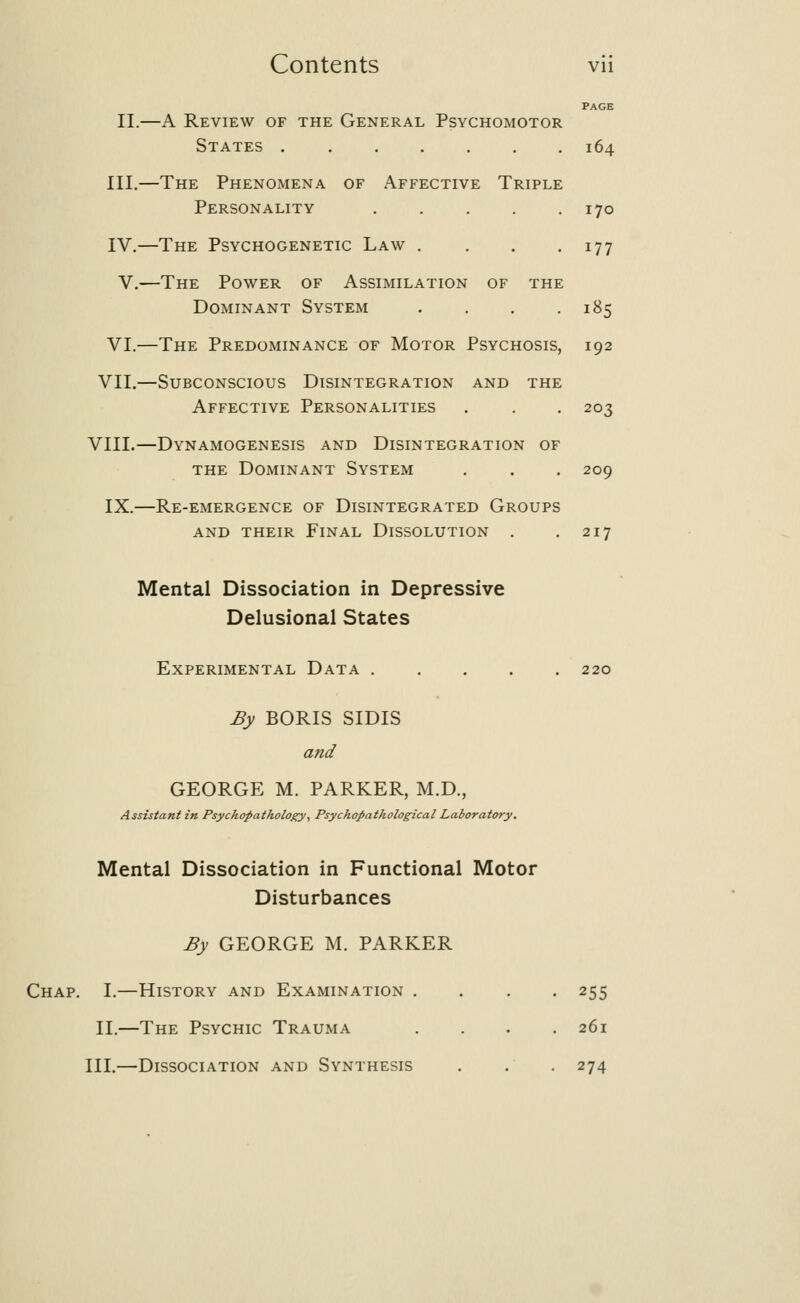 PAGE II.—A Review of the General Psychomotor States 164 III.—The Phenomena of Affective Triple Personality 170 IV.—The Psychogenetic Law . . . .177 V.—The Power of Assimilation of the Dominant System . . . .185 VI.—The Predominance of Motor Psychosis, 192 VII.—Subconscious Disintegration and the Affective Personalities . . . 203 VIII.—Dynamogenesis and Disintegration of the Dominant System . . . 209 IX.—Re-emergence of Disintegrated Groups and their Final Dissolution . .217 Mental Dissociation in Depressive Delusional States Experimental Data 220 By BORIS SIDIS and GEORGE M. PARKER, M.D., Assistant in Psychopathology, Psychopathological Laboratory. Mental Dissociation in Functional Motor Disturbances By GEORGE M. PARKER Chap. I.—History and Examination .... 255 II.—The Psychic Trauma .... 261 III.—Dissociation and Synthesis . . . 274