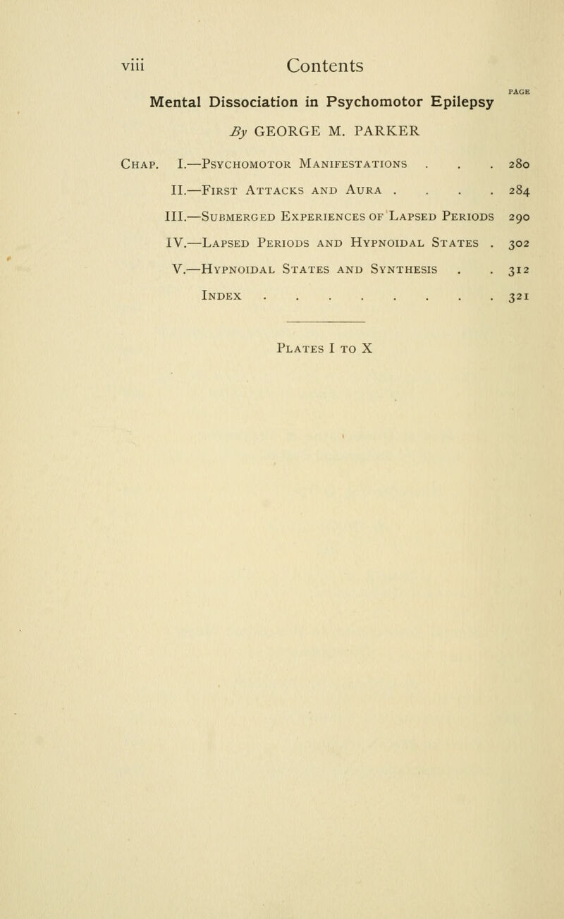 PAGE Mental Dissociation in Psychomotor Epilepsy By GEORGE M. PARKER Chap. I.—Psychomotor Manifestations . . . 280 II.—First Attacks and Aura .... 284 III.—Submerged Experiences of Lapsed Periods 290 IV.—Lapsed Periods and Hypnoidal States . 302 V.—Hypnoidal States and Synthesis . . 312 Index 321 Plates I to X