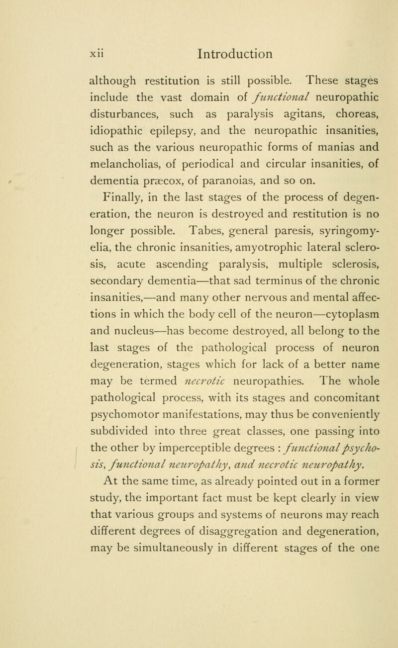 although restitution is still possible. These stages include the vast domain of functional neuropathic disturbances, such as paralysis agitans, choreas, idiopathic epilepsy, and the neuropathic insanities, such as the various neuropathic forms of manias and melancholias, of periodical and circular insanities, of dementia prsecox, of paranoias, and so on. Finally, in the last stages of the process of degen- eration, the neuron is destroyed and restitution is no longer possible. Tabes, general paresis, syringomy- elia, the chronic insanities, amyotrophic lateral sclero- sis, acute ascending paralysis, multiple sclerosis, secondary dementia—that sad terminus of the chronic insanities,—and many other nervous and mental affec- tions in which the body cell of the neuron—cytoplasm and nucleus—has become destroyed, all belong to the last stages of the pathological process of neuron degeneration, stages which for lack of a better name may be termed necrotic neuropathies. The whole pathological process, with its stages and concomitant psychomotor manifestations, may thus be conveniently subdivided into three great classes, one passing into the other by imperceptible degrees : functional psycho- sis, functional neuropathy, and 7iecrotic neuropathy. At the same time, as already pointed out in a former study, the important fact must be kept clearly in view that various groups and systems of neurons may reach different degrees of disaggregation and degeneration, may be simultaneously in different stages of the one