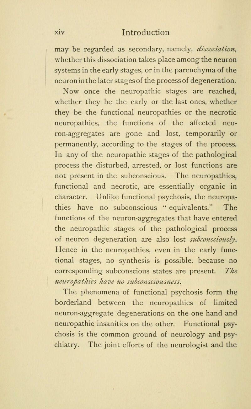 may be regarded as secondary, namely, dissociation, whether this dissociation takes place among the neuron systems in the early stages, or in the parenchyma of the neuron in the later stages of the process of degeneration. Now once the neuropathic stages are reached, whether they be the early or the last ones, whether they be the functional neuropathies or the necrotic neuropathies, the functions of the affected neu- ron-aggregates are gone and lost, temporarily or permanently, according to the stages of the process. In any of the neuropathic stages of the pathological process the disturbed, arrested, or lost functions are not present in the subconscious. The neuropathies, functional and necrotic, are essentially organic in character. Unlike functional psychosis, the neuropa- thies have no subconscious  equivalents. The functions of the neuron-aggregates that have entered the neuropathic stages of the pathological process of neuron degeneration are also lost subconsciously. Hence in the neuropathies, even in the early func- tional stages, no synthesis is possible, because no corresponding subconscious states are present. The neitropathies have no szibconsciousness. The phenomena of functional psychosis form the borderland between the neuropathies of limited neuron-aggregate degenerations on the one hand and neuropathic insanities on the other. Functional psy- chosis is the common ground of neurology and psy- chiatry. The joint efforts of the neurologist and the