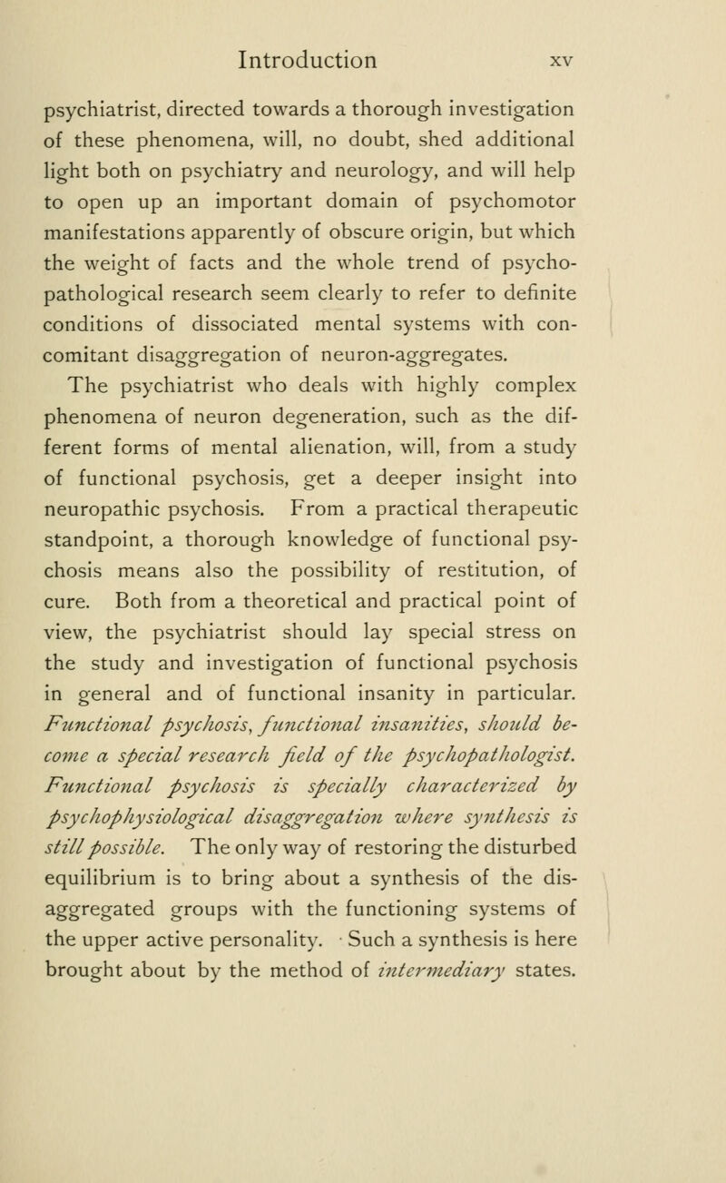 psychiatrist, directed towards a thorough investigation of these phenomena, will, no doubt, shed additional light both on psychiatry and neurology, and will help to open up an important domain of psychomotor manifestations apparently of obscure origin, but which the weight of facts and the whole trend of psycho- pathological research seem clearly to refer to definite conditions of dissociated mental systems with con- comitant disaggregation of neuron-aggregates. The psychiatrist who deals with highly complex phenomena of neuron degeneration, such as the dif- ferent forms of mental alienation, will, from a study of functional psychosis, get a deeper insight into neuropathic psychosis. From a practical therapeutic standpoint, a thorough knowledge of functional psy- chosis means also the possibility of restitution, of cure. Both from a theoretical and practical point of view, the psychiatrist should lay special stress on the study and investigation of functional psychosis in general and of functional insanity in particular. Fttnctional psychosis, fmictional insanities, should be- come a special research field of the psychopathologist. Functional psychosis is specially characterized by psychophysiological disaggregation where synthesis is still possible. The only way of restoring the disturbed equilibrium is to bring about a synthesis of the dis- aggregated groups with the functioning systems of the upper active personality. Such a synthesis is here brought about by the method of intermediary states.