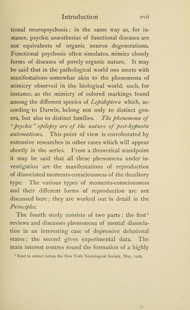 tional neuropsychosis ; in the same way as, for in- stance, psychic anaesthesias of functional diseases are not equivalents of organic neuron degenerations. Functional psychosis often simulates, mimics closely forms of diseases of purely organic nature. It may be said that in the pathological world one meets with manifestations somewhat akin to the phenomena of mimicry observed in the biological world, such, for instance, as the mimicry of colored markings found among the different species of Lepidoptera which, ac- cording to Darwin, belong not only to distinct gen- era, but also to distinct families. The phenomena of psychic epilepsy are of the nahire of post-hypnotic automatisms. This point of view is corroborated by extensive researches in other cases which will appear shortly in the series. From a theoretical standpoint it may be said that all these phenomena under in- vestigation are the manifestations of reproduction of dissociated moments-consciousness of the desultory type. The various types of moments-consciousness and their different forms of reproduction are not discussed here ; they are worked out in detail in the Principles. The fourth study consists of two parts: the first1 reviews and discusses phenomena of mental dissocia- tion in an interesting case of depressive delusional states; the second gives experimental data. The main interest centres round the formation of a highly 1 Read in extract before the New York Neurological Society, May, 1902.