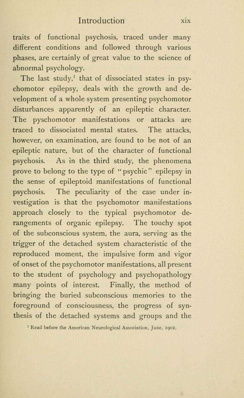 traits of functional psychosis, traced under many different conditions and followed through various phases, are certainly of great value to the science of abnormal psychology. The last study,1 that of dissociated states in psy- chomotor epilepsy, deals with the growth and de- velopment of a whole system presenting psychomotor disturbances apparently of an epileptic character. The pyschomotor manifestations or attacks are traced to dissociated mental states. The attacks, however, on examination, are found to be not of an epileptic nature, but of the character of functional psychosis. As in the third study, the phenomena prove to belong to the type of psychic epilepsy in the sense of epileptoid manifestations of functional psychosis. The peculiarity of the case under in- vestigation is that the psychomotor manifestations approach closely to the typical psychomotor de- rangements of organic epilepsy. The touchy spot of the subconscious system, the aura, serving as the trigger of the detached system characteristic of the reproduced moment, the impulsive form and vigor of onset of the psychomotor manifestations, all present to the student of psychology and psychopathology many points of interest. Finally, the method of bringing the buried subconscious memories to the foreground of consciousness, the progress of syn- thesis of the detached systems and groups and the 1 Read before the American Neurological Association, June, 1902.