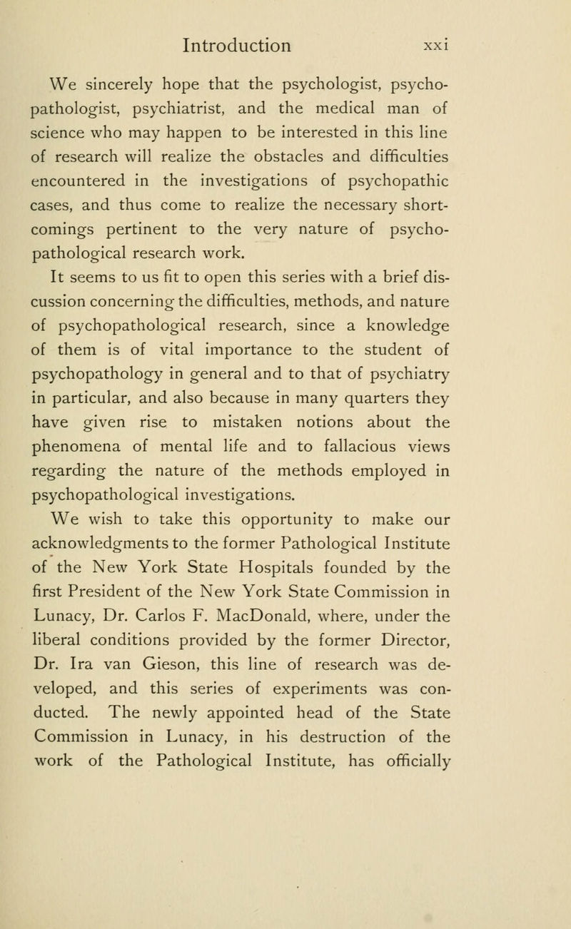We sincerely hope that the psychologist, psycho- pathologist, psychiatrist, and the medical man of science who may happen to be interested in this line of research will realize the obstacles and difficulties encountered in the investigations of psychopathic cases, and thus come to realize the necessary short- comings pertinent to the very nature of psycho- pathological research work. It seems to us fit to open this series with a brief dis- cussion concerning the difficulties, methods, and nature of psychopathological research, since a knowledge of them is of vital importance to the student of psychopathology in general and to that of psychiatry in particular, and also because in many quarters they have given rise to mistaken notions about the phenomena of mental life and to fallacious views regarding the nature of the methods employed in psychopathological investigations. We wish to take this opportunity to make our acknowledgments to the former Pathological Institute of the New York State Hospitals founded by the first President of the New York State Commission in Lunacy, Dr. Carlos F. MacDonald, where, under the liberal conditions provided by the former Director, Dr. Ira van Gieson, this line of research was de- veloped, and this series of experiments was con- ducted. The newly appointed head of the State Commission in Lunacy, in his destruction of the work of the Pathological Institute, has officially