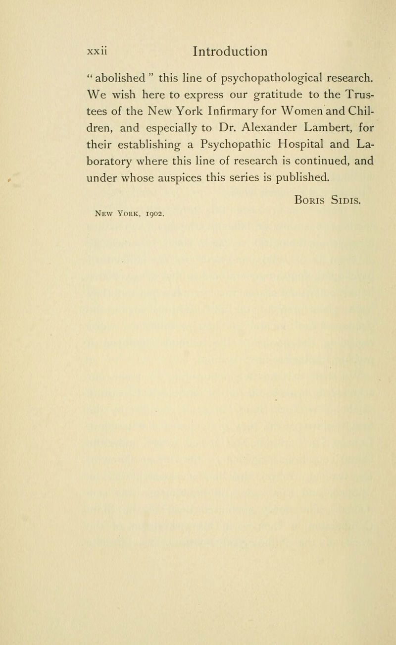  abolished  this line of psychopathological research. We wish here to express our gratitude to the Trus- tees of the New York Infirmary for Women and Chil- dren, and especially to Dr. Alexander Lambert, for their establishing a Psychopathic Hospital and La- boratory where this line of research is continued, and under whose auspices this series is published. Boris Sidis. New York, 1902.