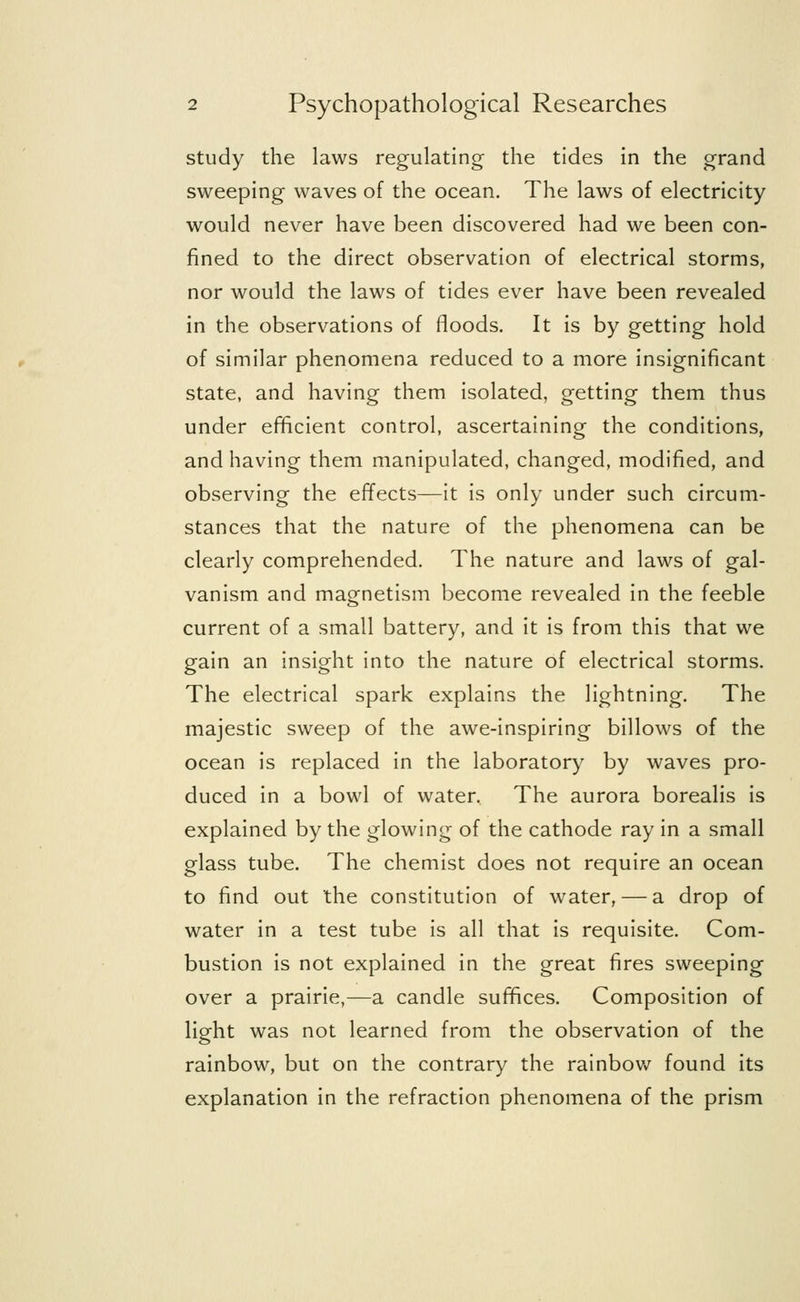 study the laws regulating the tides in the grand sweeping waves of the ocean. The laws of electricity would never have been discovered had we been con- fined to the direct observation of electrical storms, nor would the laws of tides ever have been revealed in the observations of floods. It is by getting hold of similar phenomena reduced to a more insignificant state, and having them isolated, getting them thus under efficient control, ascertaining the conditions, and having them manipulated, changed, modified, and observing the effects—it is only under such circum- stances that the nature of the phenomena can be clearly comprehended. The nature and laws of gal- vanism and magnetism become revealed in the feeble current of a small battery, and it is from this that we gain an insight into the nature of electrical storms. The electrical spark explains the lightning. The majestic sweep of the awe-inspiring billows of the ocean is replaced in the laboratory by waves pro- duced in a bowl of water. The aurora borealis is explained by the glowing of the cathode ray in a small glass tube. The chemist does not require an ocean to find out the constitution of water, — a drop of water in a test tube is all that is requisite. Com- bustion is not explained in the great fires sweeping over a prairie,—a candle suffices. Composition of light was not learned from the observation of the rainbow, but on the contrary the rainbow found its explanation in the refraction phenomena of the prism