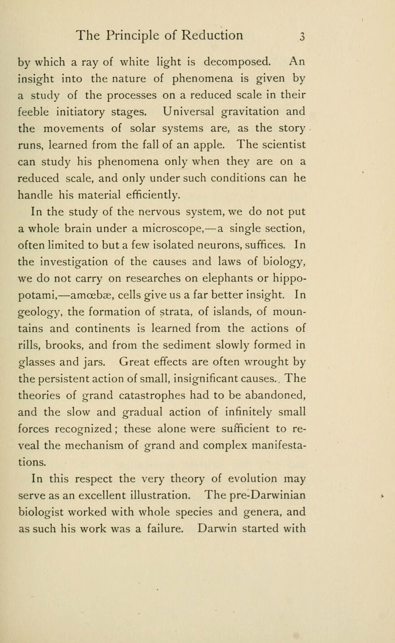 by which a ray of white light is decomposed. An insight into the nature of phenomena is given by a study of the processes on a reduced scale in their feeble initiatory stages. Universal gravitation and the movements of solar systems are, as the story runs, learned from the fall of an apple. The scientist can study his phenomena only when they are on a reduced scale, and only under such conditions can he handle his material efficiently. In the study of the nervous system, we do not put a whole brain under a microscope,—a single section, often limited to but a few isolated neurons, suffices. In the investigation of the causes and laws of biology, we do not carry on researches on elephants or hippo- potami,—amoebae, cells give us a far better insight. In geology, the formation of strata, of islands, of moun- tains and continents is learned from the actions of rills, brooks, and from the sediment slowly formed in glasses and jars. Great effects are often wrought by the persistent action of small, insignificant causes.. The theories of grand catastrophes had to be abandoned, and the slow and gradual action of infinitely small forces recognized; these alone were sufficient to re- veal the mechanism of grand and complex manifesta- tions. In this respect the very theory of evolution may serve as an excellent illustration. The pre-Darwinian biologist worked with whole species and genera, and as such his work was a failure. Darwin started with