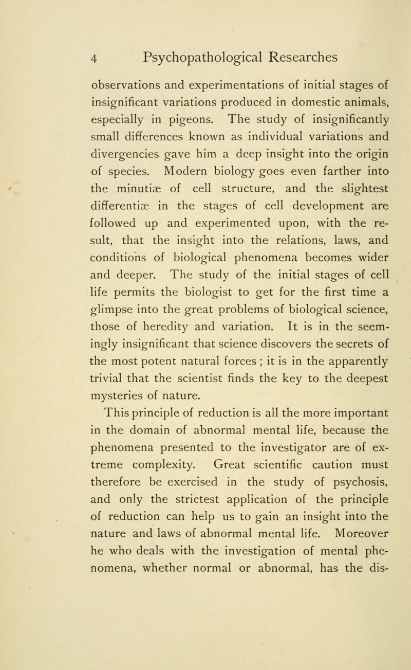 observations and experimentations of initial stages of insignificant variations produced in domestic animals, especially in pigeons. The study of insignificantly small differences known as individual variations and divergencies gave him a deep insight into the origin of species. Modern biology goes even farther into the minutiae of cell structure, and the slightest differentia; in the stages of cell development are followed up and experimented upon, with the re- sult, that the insight into the relations, laws, and conditions of biological phenomena becomes wider and deeper. The study of the initial stages of cell life permits the biologist to get for the first time a glimpse into the great problems of biological science, those of heredity and variation. It is in the seem- ingly insignificant that science discovers the secrets of the most potent natural forces ; it is in the apparently trivial that the scientist finds the key to the deepest mysteries of nature. This principle of reduction is all the more important in the domain of abnormal mental life, because the phenomena presented to the investigator are of ex- treme complexity. Great scientific caution must therefore be exercised in the study of psychosis, and only the strictest application of the principle of reduction can help us to gain an insight into the nature and laws of abnormal mental life. Moreover he who deals with the investigation of mental phe- nomena, whether normal or abnormal, has the dis-