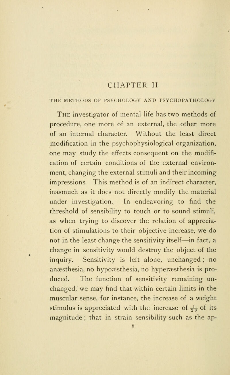 CHAPTER II THE METHODS OF PSYCHOLOGY AND PSYCHOPATHOLOGY The investigator of mental life has two methods of procedure, one more of an external, the other more of an internal character. Without the least direct modification in the psychophysiological organization, one may study the effects consequent on the modifi- cation of certain conditions of the external environ- ment, changing the external stimuli and their incoming impressions. This method is of an indirect character, inasmuch as it does not directly modify the material under investigation. In endeavoring to find the threshold of sensibility to touch or to sound stimuli, as when trying to discover the relation of apprecia- tion of stimulations to their objective increase, we do not in the least change the sensitivity itself—in fact, a change in sensitivity would destroy the object of the inquiry. Sensitivity is left alone, unchanged; no anaesthesia, no hypoaesthesia, no hyperaesthesia is pro- duced. The function of sensitivity remaining un- changed, we may find that within certain limits in the muscular sense, for instance, the increase of a weight stimulus is appreciated with the increase of -^V °f lts magnitude ; that in strain sensibility such as the ap-
