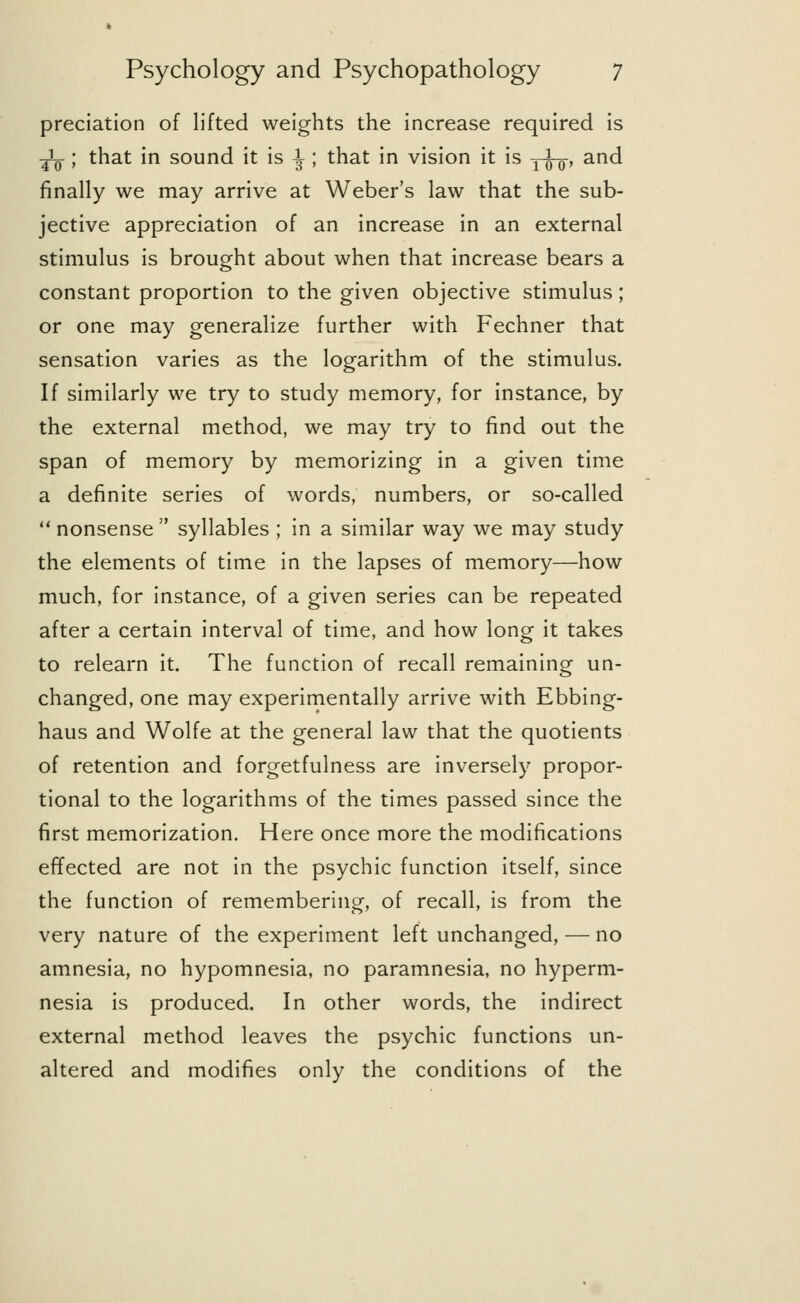preciation of lifted weights the increase required is ^l ; that in sound it is -^ ; that in vision it is y^-, and finally we may arrive at Weber's law that the sub- jective appreciation of an increase in an external stimulus is brought about when that increase bears a constant proportion to the given objective stimulus; or one may generalize further with Fechner that sensation varies as the logarithm of the stimulus. If similarly we try to study memory, for instance, by the external method, we may try to find out the span of memory by memorizing in a given time a definite series of words, numbers, or so-called  nonsense  syllables ; in a similar way we may study the elements of time in the lapses of memory—how much, for instance, of a given series can be repeated after a certain interval of time, and how long it takes to relearn it. The function of recall remaining un- changed, one may experimentally arrive with Ebbing- haus and Wolfe at the general law that the quotients of retention and forgetfulness are inversely propor- tional to the logarithms of the times passed since the first memorization. Here once more the modifications effected are not in the psychic function itself, since the function of remembering, of recall, is from the very nature of the experiment left unchanged, — no amnesia, no hypomnesia, no paramnesia, no hyperm- nesia is produced. In other words, the indirect external method leaves the psychic functions un- altered and modifies only the conditions of the