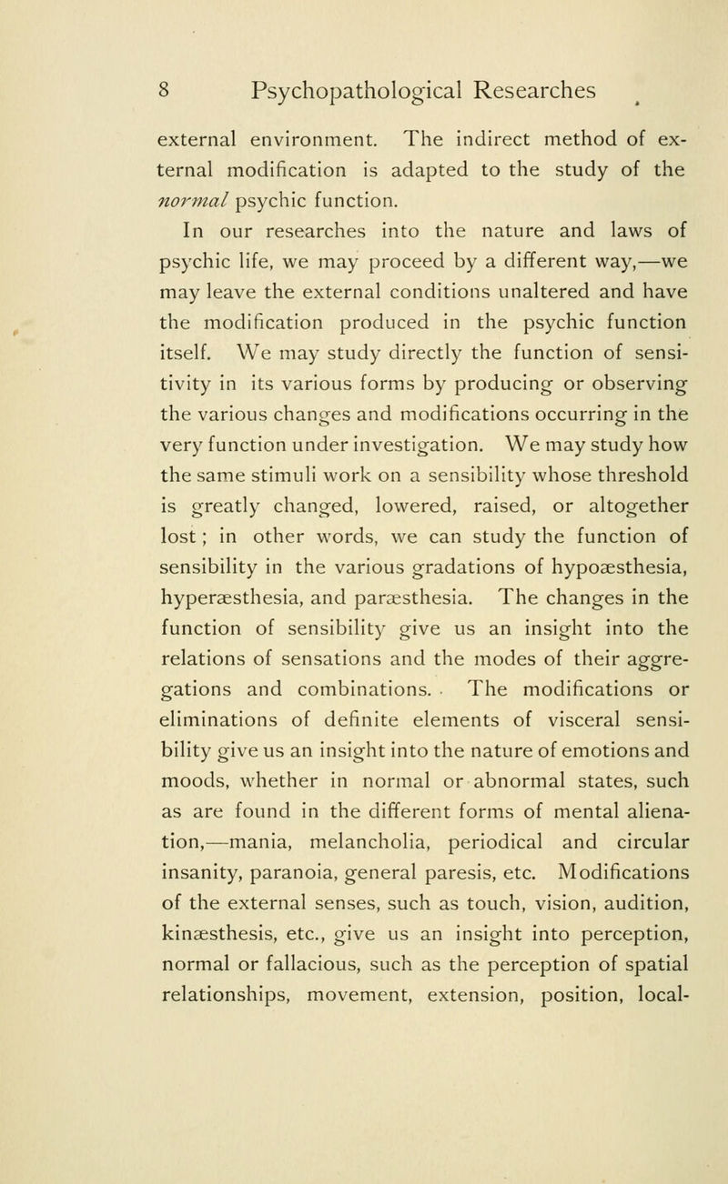 external environment. The indirect method of ex- ternal modification is adapted to the study of the normal psychic function. In our researches into the nature and laws of psychic life, we may proceed by a different way,—we may leave the external conditions unaltered and have the modification produced in the psychic function itself. We may study directly the function of sensi- tivity in its various forms by producing or observing the various changes and modifications occurring in the very function under investigation. We may study how the same stimuli work on a sensibility whose threshold is greatly changed, lowered, raised, or altogether lost; in other words, we can study the function of sensibility in the various gradations of hypoaesthesia, hyperesthesia, and paresthesia. The changes in the function of sensibility give us an insight into the relations of sensations and the modes of their aggre- gations and combinations. . The modifications or eliminations of definite elements of visceral sensi- bility give us an insight into the nature of emotions and moods, whether in normal or abnormal states, such as are found in the different forms of mental aliena- tion,—mania, melancholia, periodical and circular insanity, paranoia, general paresis, etc. Modifications of the external senses, such as touch, vision, audition, kinaesthesis, etc., give us an insight into perception, normal or fallacious, such as the perception of spatial relationships, movement, extension, position, local-