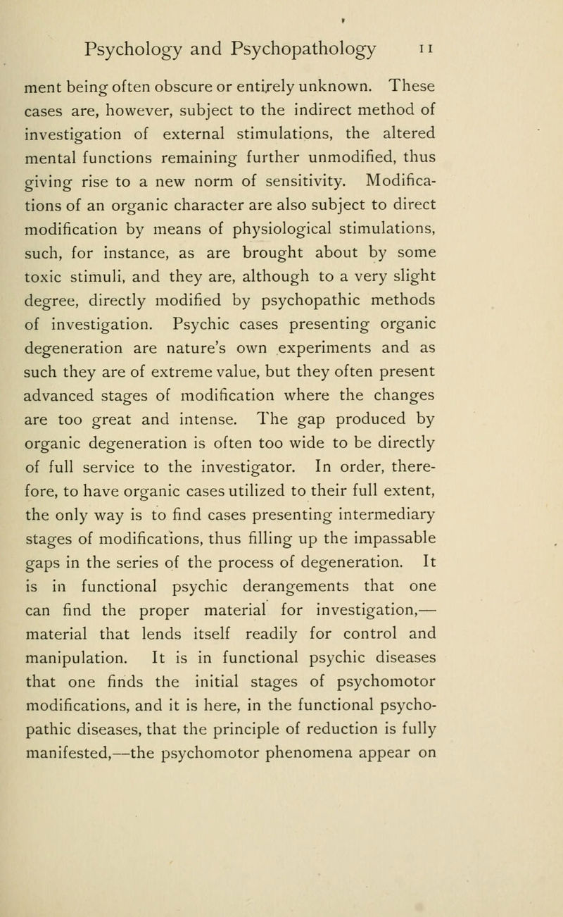 ment being often obscure or entirely unknown. These cases are, however, subject to the indirect method of investigation of external stimulations, the altered mental functions remaining further unmodified, thus giving rise to a new norm of sensitivity. Modifica- tions of an organic character are also subject to direct modification by means of physiological stimulations, such, for instance, as are brought about by some toxic stimuli, and they are, although to a very slight degree, directly modified by psychopathic methods of investigation. Psychic cases presenting organic degeneration are nature's own experiments and as such they are of extreme value, but they often present advanced stages of modification where the changes are too great and intense. The gap produced by organic degeneration is often too wide to be directly of full service to the investigator. In order, there- fore, to have organic cases utilized to their full extent, the only way is to find cases presenting intermediary stages of modifications, thus filling up the impassable gaps in the series of the process of degeneration. It is in functional psychic derangements that one can find the proper material for investigation,— material that lends itself readily for control and manipulation. It is in functional psychic diseases that one finds the initial stages of psychomotor modifications, and it is here, in the functional psycho- pathic diseases, that the principle of reduction is fully manifested,—the psychomotor phenomena appear on