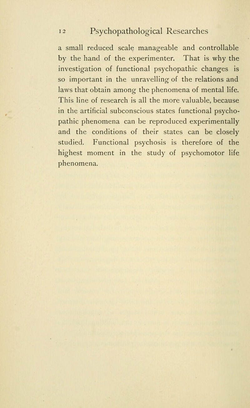 a small reduced scale manageable and controllable by the hand of the experimenter. That is why the investigation of functional psychopathic changes is so important in the unravelling of the relations and laws that obtain among the phenomena of mental life. This line of research is all the more valuable, because in the artificial subconscious states functional psycho- pathic phenomena can be reproduced experimentally and the conditions of their states can be closely studied. Functional psychosis is therefore of the highest moment in the study of psychomotor life phenomena.