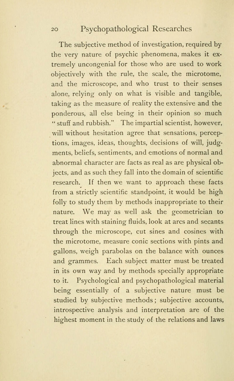 The subjective method of investigation, required by the very nature of psychic phenomena, makes it ex- tremely uncongenial for those who are used to work objectively with the rule, the scale, the microtome, and the microscope, and who trust to their senses alone, relying only on what is visible and tangible, taking as the measure of reality the extensive and the ponderous, all else being in their opinion so much stuff and rubbish. The impartial scientist, however, will without hesitation agree that sensations, percep- tions, images, ideas, thoughts, decisions of will, judg- ments, beliefs, sentiments, and emotions of normal and abnormal character are facts as real as are physical ob- jects, and as such they fall into the domain of scientific research. If then we want to approach these facts from a strictly scientific standpoint, it would be high folly to study them by methods inappropriate to their nature. We may as well ask the geometrician to treat lines with staining fluids, look at arcs and secants through the microscope, cut sines and cosines with the microtome, measure conic sections with pints and gallons, weigh parabolas on the balance with ounces and grammes. Each subject matter must be treated in its own way and by methods specially appropriate to it. Psychological and psychopathological material being essentially of a subjective nature must be studied by subjective methods; subjective accounts, introspective analysis and interpretation are of the highest moment in the study of the relations and laws