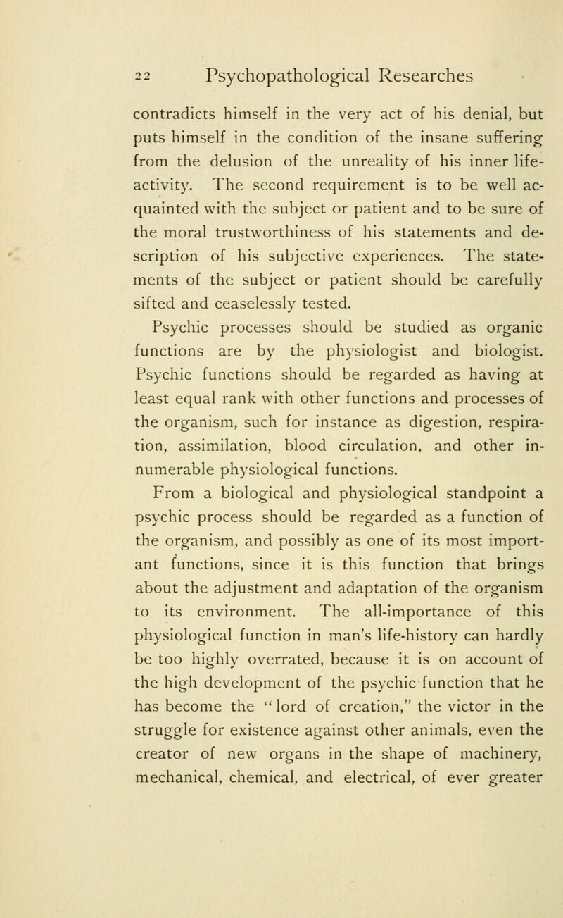 contradicts himself in the very act of his denial, but puts himself in the condition of the insane suffering from the delusion of the unreality of his inner life- activity. The second requirement is to be well ac- quainted with the subject or patient and to be sure of the moral trustworthiness of his statements and de- scription of his subjective experiences. The state- ments of the subject or patient should be carefully sifted and ceaselessly tested. Psychic processes should be studied as organic functions are by the physiologist and biologist. Psychic functions should be regarded as having at least equal rank with other functions and processes of the organism, such for instance as digestion, respira- tion, assimilation, blood circulation, and other in- numerable physiological functions. From a biological and physiological standpoint a psychic process should be regarded as a function of the organism, and possibly as one of its most import- ant functions, since it is this function that brings about the adjustment and adaptation of the organism to its environment. The all-importance of this physiological function in man's life-history can hardly be too highly overrated, because it is on account of the high development of the psychic function that he has become the lord of creation, the victor in the struggle for existence against other animals, even the creator of new organs in the shape of machinery, mechanical, chemical, and electrical, of ever greater