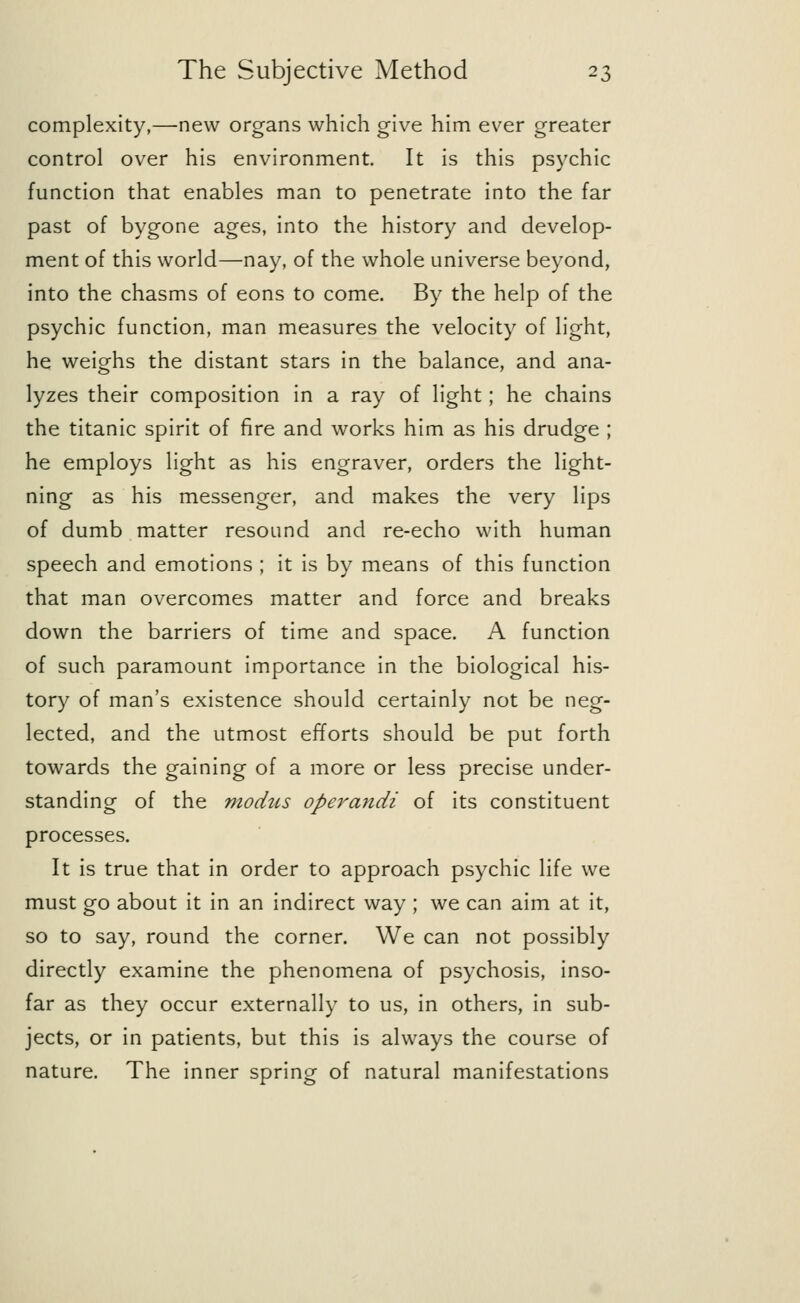 complexity,—new organs which give him ever greater control over his environment. It is this psychic function that enables man to penetrate into the far past of bygone ages, into the history and develop- ment of this world—nay, of the whole universe beyond, into the chasms of eons to come. By the help of the psychic function, man measures the velocity of light, he weighs the distant stars in the balance, and ana- lyzes their composition in a ray of light; he chains the titanic spirit of fire and works him as his drudge ; he employs light as his engraver, orders the light- ning as his messenger, and makes the very lips of dumb matter resound and re-echo with human speech and emotions ; it is by means of this function that man overcomes matter and force and breaks down the barriers of time and space. A function of such paramount importance in the biological his- tory of man's existence should certainly not be neg- lected, and the utmost efforts should be put forth towards the gaining of a more or less precise under- standing of the modus operandi of its constituent processes. It is true that in order to approach psychic life we must go about it in an indirect way ; we can aim at it, so to say, round the corner. We can not possibly directly examine the phenomena of psychosis, inso- far as they occur externally to us, in others, in sub- jects, or in patients, but this is always the course of nature. The inner spring of natural manifestations