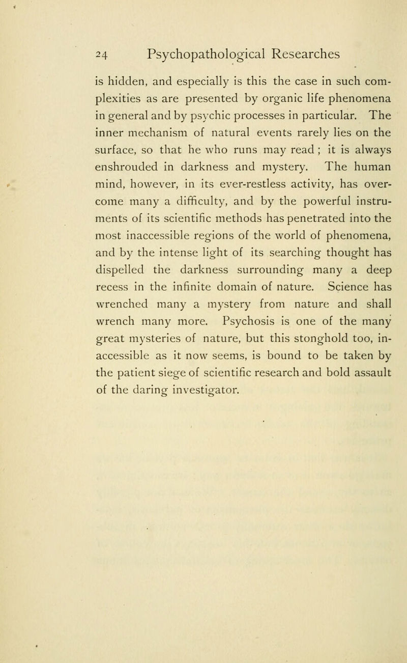 is hidden, and especially is this the case in such com- plexities as are presented by organic life phenomena in general and by psychic processes in particular. The inner mechanism of natural events rarely lies on the surface, so that he who runs may read ; it is always enshrouded in darkness and mystery. The human mind, however, in its ever-restless activity, has over- come many a difficulty, and by the powerful instru- ments of its scientific methods has penetrated into the most inaccessible regions of the world of phenomena, and by the intense light of its searching thought has dispelled the darkness surrounding many a deep recess in the infinite domain of nature. Science has wrenched many a mystery from nature and shall wrench many more. Psychosis is one of the many great mysteries of nature, but this stonghold too, in- accessible as it now seems, is bound to be taken by the patient siege of scientific research and bold assault of the daring investigator.