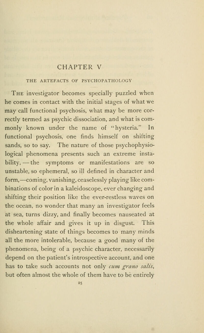 THE ARTEFACTS OF PSYCHOPATHOLOGY The investigator becomes specially puzzled when he comes in contact with the initial stages of what we may call functional psychosis, what may be more cor- rectly termed as psychic dissociation, and what is com- monly known under the name of hysteria. In functional psychosis, one finds himself on shitting sands, so to say. The nature of those psychophysio- logical phenomena presents such an extreme insta- bility,— the symptoms or manifestations are so unstable, so ephemeral, so ill defined in character and form,—coming, vanishing, ceaselessly playing like com- binations of color in a kaleidoscope, ever changing and shifting their position like the ever-restless waves on the ocean, no wonder that many an investigator feels at sea, turns dizzy, and finally becomes nauseated at the whole affair and gives it up in disgust. This disheartening state of things becomes to many minds all the more intolerable, because a good many of the phenomena, being of a psychic character, necessarily depend on the patient's introspective account, and one has to take such accounts not only cum grano salts, but often almost the whole of them have to be entirely