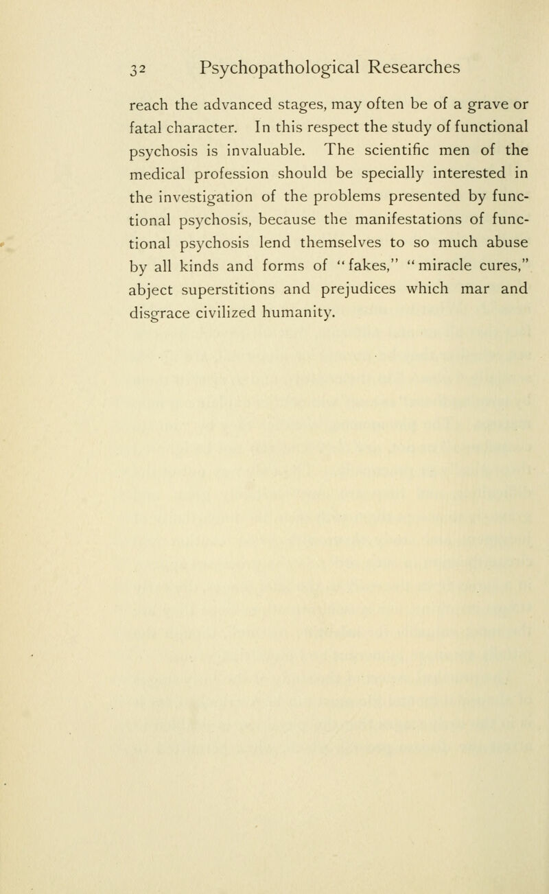 reach the advanced stages, may often be of a grave or fatal character. In this respect the study of functional psychosis is invaluable. The scientific men of the medical profession should be specially interested in the investigation of the problems presented by func- tional psychosis, because the manifestations of func- tional psychosis lend themselves to so much abuse by all kinds and forms of fakes, miracle cures, abject superstitions and prejudices which mar and disgrace civilized humanity.