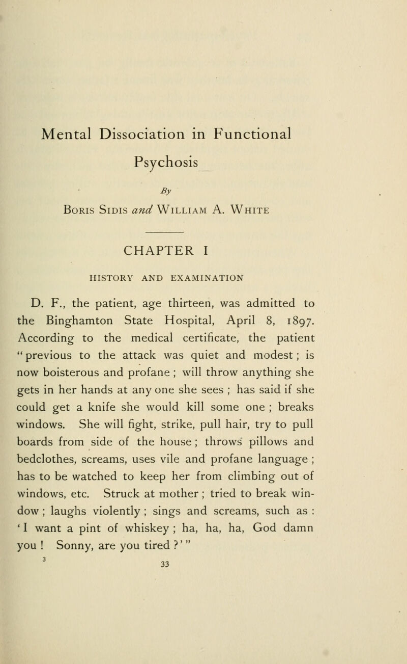 Mental Dissociation in Functional Psychosis By Boris Sidis and William A. White CHAPTER I HISTORY AND EXAMINATION D. F., the patient, age thirteen, was admitted to the Binghamton State Hospital, April 8, 1897. According to the medical certificate, the patient  previous to the attack was quiet and modest; is now boisterous and profane ; will throw anything she gets in her hands at any one she sees ; has said if she could get a knife she would kill some one ; breaks windows. She will fight, strike, pull hair, try to pull boards from side of the house; throws' pillows and bedclothes, screams, uses vile and profane language ; has to be watched to keep her from climbing out of windows, etc. Struck at mother; tried to break win- dow ; laughs violently ; sings and screams, such as : 11 want a pint of whiskey ; ha, ha, ha, God damn you ! Sonny, are you tired ?' 