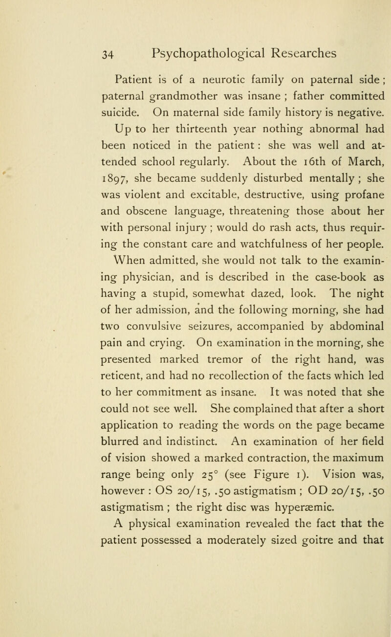 Patient is of a neurotic family on paternal side ; paternal grandmother was insane ; father committed suicide. On maternal side family history is negative. Up to her thirteenth year nothing abnormal had been noticed in the patient: she was well and at- tended school regularly. About the 16th of March, 1897, she became suddenly disturbed mentally; she was violent and excitable, destructive, using profane and obscene language, threatening those about her with personal injury ; would do rash acts, thus requir- ing the constant care and watchfulness of her people. When admitted, she would not talk to the examin- ing physician, and is described in the case-book as having a stupid, somewhat dazed, look. The night of her admission, and the following morning, she had two convulsive seizures, accompanied by abdominal pain and crying. On examination in the morning, she presented marked tremor of the right hand, was reticent, and had no recollection of the facts which led to her commitment as insane. It was noted that she could not see well. She complained that after a short application to reading the words on the page became blurred and indistinct. An examination of her field of vision showed a marked contraction, the maximum range being only 250 (see Figure 1). Vision was, however : OS 20/15, .50 astigmatism ; OD 20/15, .50 astigmatism ; the right disc was hypersemic. A physical examination revealed the fact that the patient possessed a moderately sized goitre and that