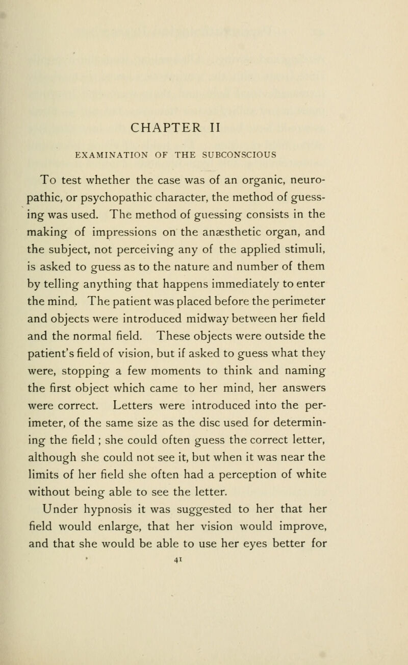 CHAPTER II EXAMINATION OF THE SUBCONSCIOUS To test whether the case was of an organic, neuro- pathic, or psychopathic character, the method of guess- ing was used. The method of guessing consists in the making of impressions on the anaesthetic organ, and the subject, not perceiving any of the applied stimuli, is asked to guess as to the nature and number of them by telling anything that happens immediately to enter the mind. The patient was placed before the perimeter and objects were introduced midway between her field and the normal field. These objects were outside the patient's field of vision, but if asked to guess what they were, stopping a few moments to think and naming the first object which came to her mind, her answers were correct. Letters were introduced into the per- imeter, of the same size as the disc used for determin- ing the field ; she could often guess the correct letter, although she could not see it, but when it was near the limits of her field she often had a perception of white without being able to see the letter. Under hypnosis it was suggested to her that her field would enlarge, that her vision would improve, and that she would be able to use her eyes better for