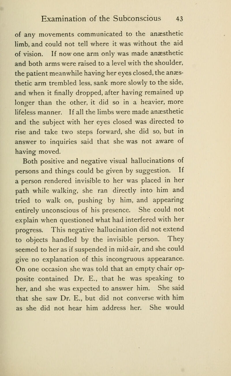 of any movements communicated to the anaesthetic limb, and could not tell where it was without the aid of vision. If now one arm only was made anaesthetic and both arms were raised to a level with the shoulder, the patient meanwhile having her eyes closed, the anaes- thetic arm trembled less, sank more slowly to the side, and when it finally dropped, after having remained up longer than the other, it did so in a heavier, more lifeless manner. If all the limbs were made anaesthetic and the subject with her eyes closed was directed to rise and take two steps forward, she did so, but in answer to inquiries said that she was not aware of having moved. Both positive and negative visual hallucinations of persons and things could be given by suggestion. If a person rendered invisible to her was placed in her path while walking, she ran directly into him and tried to walk on, pushing by him, and appearing entirely unconscious of his presence. She could not explain when questioned what had interfered with her progress. This negative hallucination did not extend to objects handled by the invisible person. They seemed to her as if suspended in mid-air, and she could give no explanation of this incongruous appearance. On one occasion she was told that an empty chair op- posite contained Dr. E., that he was speaking to her, and she was expected to answer him. She said that she saw Dr. E., but did not converse with him as she did not hear him address her. She would