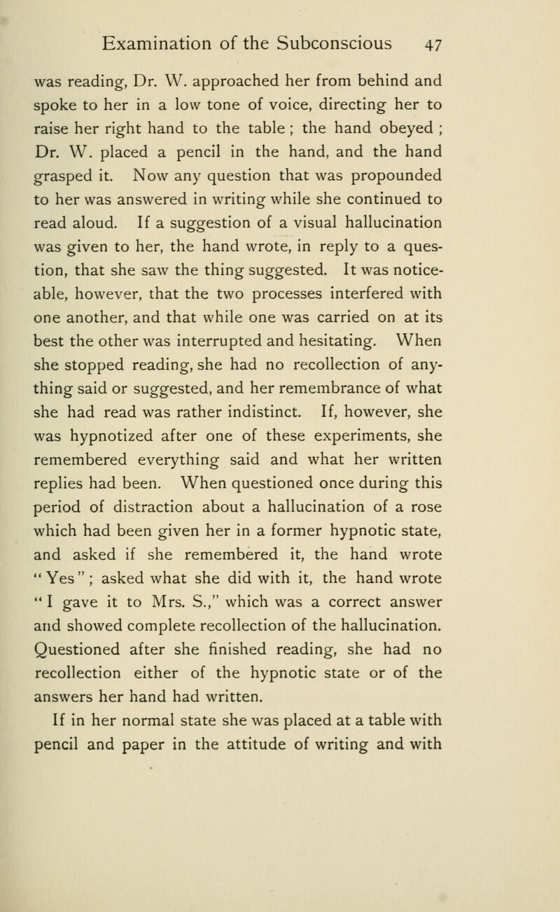 was reading, Dr. W. approached her from behind and spoke to her in a low tone of voice, directing her to raise her right hand to the table ; the hand obeyed ; Dr. W. placed a pencil in the hand, and the hand grasped it. Now any question that was propounded to her was answered in writing while she continued to read aloud. If a suggestion of a visual hallucination was given to her, the hand wrote, in reply to a ques- tion, that she saw the thing suggested. It was notice- able, however, that the two processes interfered with one another, and that while one was carried on at its best the other was interrupted and hesitating. When she stopped reading, she had no recollection of any- thing said or suggested, and her remembrance of what she had read was rather indistinct. If, however, she was hypnotized after one of these experiments, she remembered everything said and what her written replies had been. When questioned once during this period of distraction about a hallucination of a rose which had been given her in a former hypnotic state, and asked if she remembered it, the hand wrote Yes ; asked what she did with it, the hand wrote  I gave it to Mrs. S., which was a correct answer and showed complete recollection of the hallucination. Questioned after she finished reading, she had no recollection either of the hypnotic state or of the answers her hand had written. If in her normal state she was placed at a table with pencil and paper in the attitude of writing and with