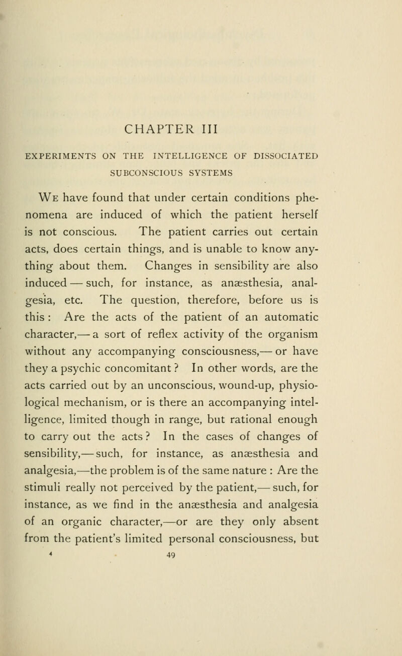 EXPERIMENTS ON THE INTELLIGENCE OF DISSOCIATED SUBCONSCIOUS SYSTEMS We have found that under certain conditions phe- nomena are induced of which the patient herself is not conscious. The patient carries out certain acts, does certain things, and is unable to know any- thing about them. Changes in sensibility are also induced — such, for instance, as anaesthesia, anal- gesia, etc. The question, therefore, before us is this : Are the acts of the patient of an automatic character,— a sort of reflex activity of the organism without any accompanying consciousness,— or have they a psychic concomitant ? In other words, are the acts carried out by an unconscious, wound-up, physio- logical mechanism, or is there an accompanying intel- ligence, limited though in range, but rational enough to carry out the acts? In the cases of changes of sensibility,— such, for instance, as anaesthesia and analgesia,—the problem is of the same nature : Are the stimuli really not perceived by the patient,— such, for instance, as we find in the anaesthesia and analgesia of an organic character,—or are they only absent from the patient's limited personal consciousness, but