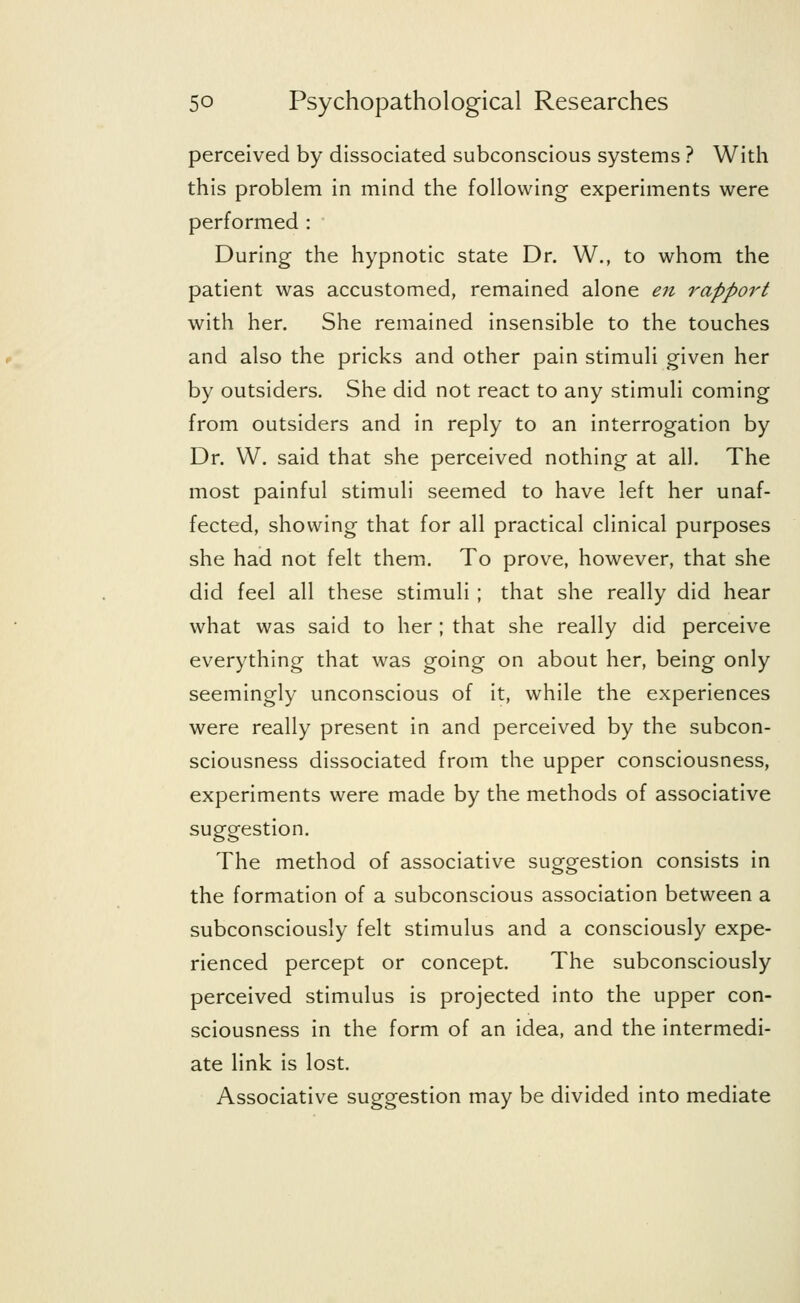 perceived by dissociated subconscious systems ? With this problem in mind the following experiments were performed : During the hypnotic state Dr. W., to whom the patient was accustomed, remained alone en rapport with her. She remained insensible to the touches and also the pricks and other pain stimuli given her by outsiders. She did not react to any stimuli coming from outsiders and in reply to an interrogation by Dr. W. said that she perceived nothing at all. The most painful stimuli seemed to have left her unaf- fected, showing that for all practical clinical purposes she had not felt them. To prove, however, that she did feel all these stimuli ; that she really did hear what was said to her ; that she really did perceive everything that was going on about her, being only seemingly unconscious of it, while the experiences were really present in and perceived by the subcon- sciousness dissociated from the upper consciousness, experiments were made by the methods of associative suggestion. The method of associative suggestion consists in the formation of a subconscious association between a subconsciously felt stimulus and a consciously expe- rienced percept or concept. The subconsciously perceived stimulus is projected into the upper con- sciousness in the form of an idea, and the intermedi- ate link is lost. Associative suggestion may be divided into mediate