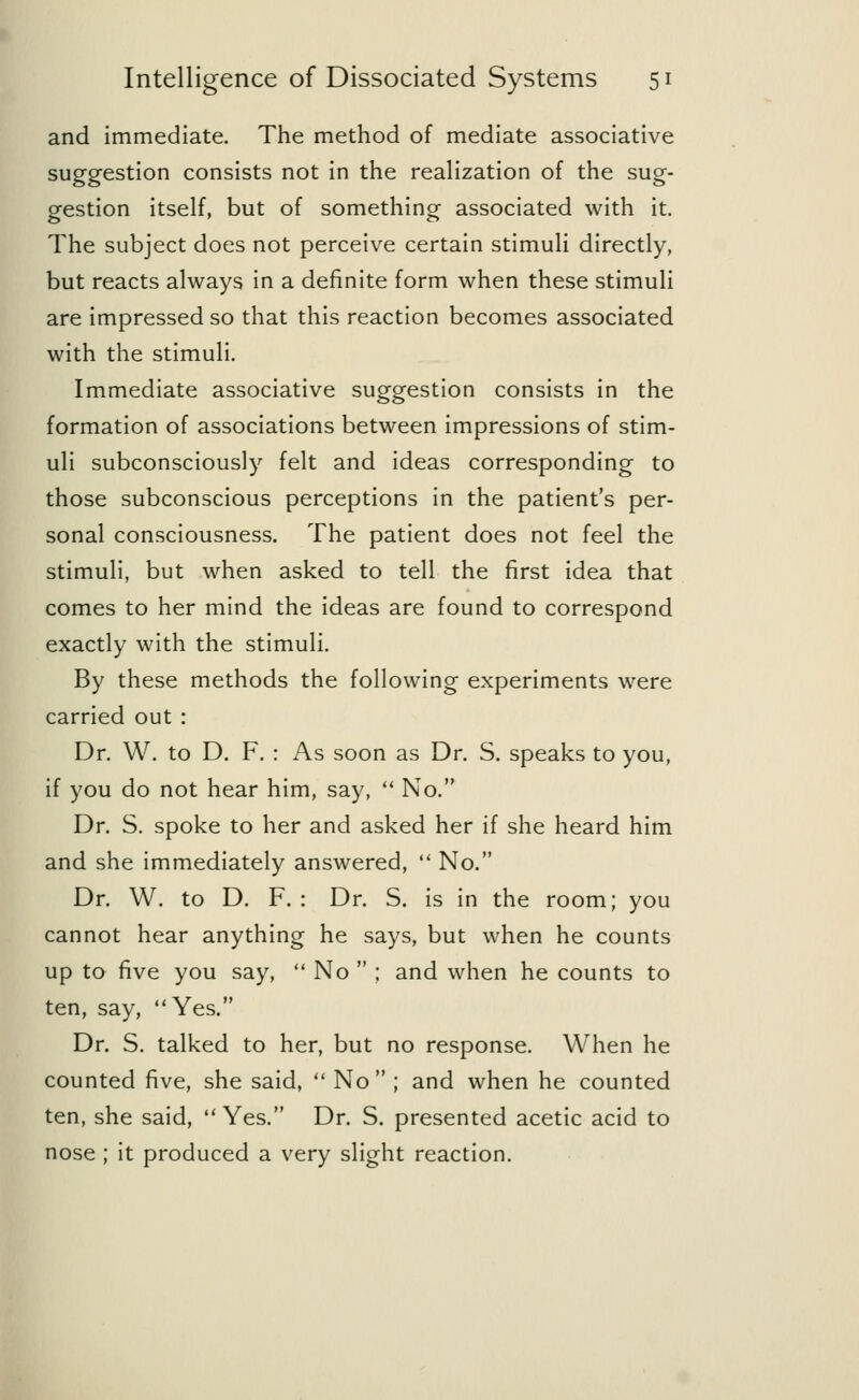 and immediate. The method of mediate associative suggestion consists not in the realization of the sug- gestion itself, but of something associated with it. The subject does not perceive certain stimuli directly, but reacts always in a definite form when these stimuli are impressed so that this reaction becomes associated with the stimuli. Immediate associative suggestion consists in the formation of associations between impressions of stim- uli subconsciously felt and ideas corresponding to those subconscious perceptions in the patient's per- sonal consciousness. The patient does not feel the stimuli, but when asked to tell the first idea that comes to her mind the ideas are found to correspond exactly with the stimuli. By these methods the following experiments were carried out : Dr. W. to D. F. : As soon as Dr. S. speaks to you, if you do not hear him, say,  No. Dr. S. spoke to her and asked her if she heard him and she immediately answered,  No. Dr. W. to D. F. : Dr. S. is in the room; you cannot hear anything he says, but when he counts up to five you say,  No  ; and when he counts to ten, say, Yes. Dr. S. talked to her, but no response. When he counted five, she said,  No ; and when he counted ten, she said, Yes. Dr. S. presented acetic acid to nose ; it produced a very slight reaction.