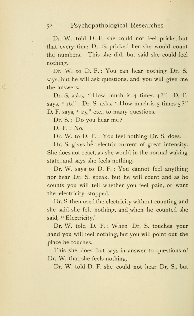 Dr. W. told D. F. she could not feel pricks, but that every time Dr. S. pricked her she would count the numbers. This she did, but said she could feel nothing. Dr. W. to D. F. : You can hear nothing Dr. S. says, but he will ask questions, and you will give me the answers. Dr. S. asks, How much is 4 times 4? D. F. says,  16. Dr. S. asks,  How much is 5 times 5 ? D. F. says,  25, etc., to many questions. Dr. S. : Do you hear me ? D. F. : No. Dr. W. to D. F. : You feel nothing Dr. S. does. Dr. S. gives her electric current of great intensity. She does not react, as she would in the normal waking state, and says she feels nothing. Dr. W. says to D. F. : You cannot feel anything nor hear Dr. S. speak, but he will count and as he counts you will tell whether you feel pain, or want the electricity stopped. Dr. S. then used the electricity without counting and she said she felt nothing, and when he counted she said,  Electricity. Dr. W. told D. F. : When Dr. S. touches your hand you will feel nothing, but you will point out the place he touches. This she does, but says in answer to questions of Dr. W. that she feels nothing. Dr. W. told D. F. she could not hear Dr. S., but
