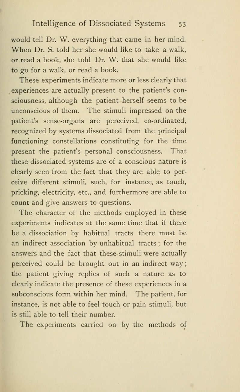 would tell Dr. W. everything that came in her mind. When Dr. S. told her she would like to take a walk, or read a book, she told Dr. W. that she would like to go for a walk, or read a book. These experiments indicate more or less clearly that experiences are actually present to the patient's con- sciousness, although the patient herself seems to be unconscious of them. The stimuli impressed on the patient's sense-organs are perceived, co-ordinated, recognized by systems dissociated from the principal functioning constellations constituting for the time present the patient's personal consciousness. That these dissociated systems are of a conscious nature is clearly seen from the fact that they are able to per- ceive different stimuli, such, for instance, as touch, pricking, electricity, etc., and furthermore are able to count and give answers to questions. The character of the methods employed in these experiments indicates at the same time that if there be a dissociation by habitual tracts there must be an indirect association by unhabitual tracts ; for the answers and the fact that these-stimuli were actually perceived could be brought out in an indirect way ; the patient giving replies of such a nature as to clearly indicate the presence of these experiences in a subconscious form within her mind. The patient, for instance, is not able to feel touch or pain stimuli, but is still able to tell their number. The experiments carried on by the methods of