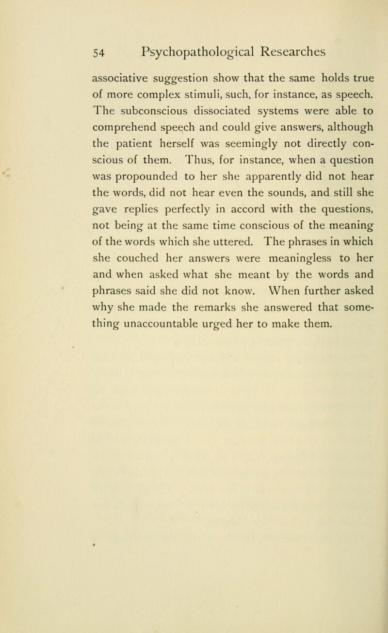 associative suggestion show that the same holds true of more complex stimuli, such, for instance, as speech. The subconscious dissociated systems were able to comprehend speech and could give answers, although the patient herself was seemingly not directly con- scious of them. Thus, for instance, when a question was propounded to her she apparently did not hear the words, did not hear even the sounds, and still she gave replies perfectly in accord with the questions, not being at the same time conscious of the meaning of the words which she uttered. The phrases in which she couched her answers were meaningless to her and when asked what she meant by the words and phrases said she did not know. When further asked why she made the remarks she answered that some- thing unaccountable urged her to make them.