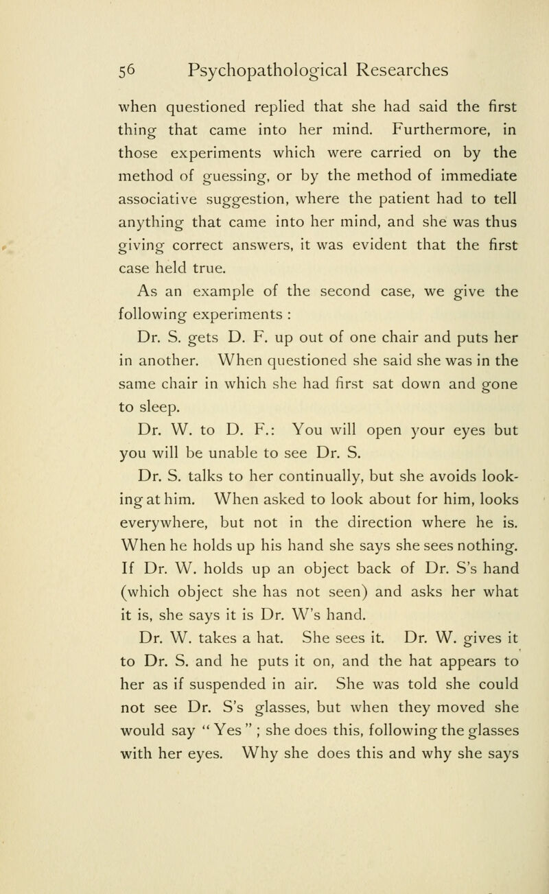 when questioned replied that she had said the first thing that came into her mind. Furthermore, in those experiments which were carried on by the method of guessing, or by the method of immediate associative suggestion, where the patient had to tell anything that came into her mind, and she was thus giving correct answers, it was evident that the first case held true. As an example of the second case, we give the following experiments : Dr. S. gets D. F. up out of one chair and puts her in another. When questioned she said she was in the same chair in which she had first sat down and gone to sleep. Dr. W. to D. F.: You will open your eyes but you will be unable to see Dr. S. Dr. S. talks to her continually, but she avoids look- ing at him. When asked to look about for him, looks everywhere, but not in the direction where he is. When he holds up his hand she says she sees nothing. If Dr. W. holds up an object back of Dr. S's hand (which object she has not seen) and asks her what it is, she says it is Dr. W's hand. Dr. W. takes a hat. She sees it. Dr. W. gives it to Dr. S. and he puts it on, and the hat appears to her as if suspended in air. She was told she could not see Dr. S's glasses, but when they moved she would say  Yes  ; she does this, following the glasses with her eyes. Why she does this and why she says