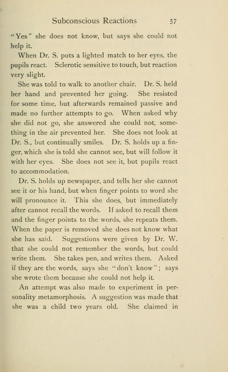  Yes she does not know, but says she could not help it. When Dr. S. puts a lighted match to her eyes, the pupils react. Sclerotic sensitive to touch, but reaction very slight. She was told to walk to another chair. Dr. S. held her hand and prevented her going. She resisted for some time, but afterwards remained passive and made no further attempts to go. When asked why she did not go, she answered she could not, some- thing in the air prevented her. She does not look at Dr. S., but continually smiles. Dr. S. holds up a fin- ger, which she is told she cannot see, but will follow it with her eyes. She does not see it, but pupils react to accommodation. Dr. S. holds up newspaper, and tells her she cannot see it or his hand, but when finger points to word she will pronounce it. This she does, but immediately after cannot recall the words. If asked to recall them and the finger points to the words, she repeats them. When the paper is removed she does not know what she has said. Suggestions were given by Dr. W. that she could not remember the words, but could write them. She takes pen, and writes them. Asked if they are the words, says she don't know ; says she wrote them because she could not help it. An attempt was also made to experiment in per- sonality metamorphosis. A suggestion was made that she was a child two years old. She claimed in