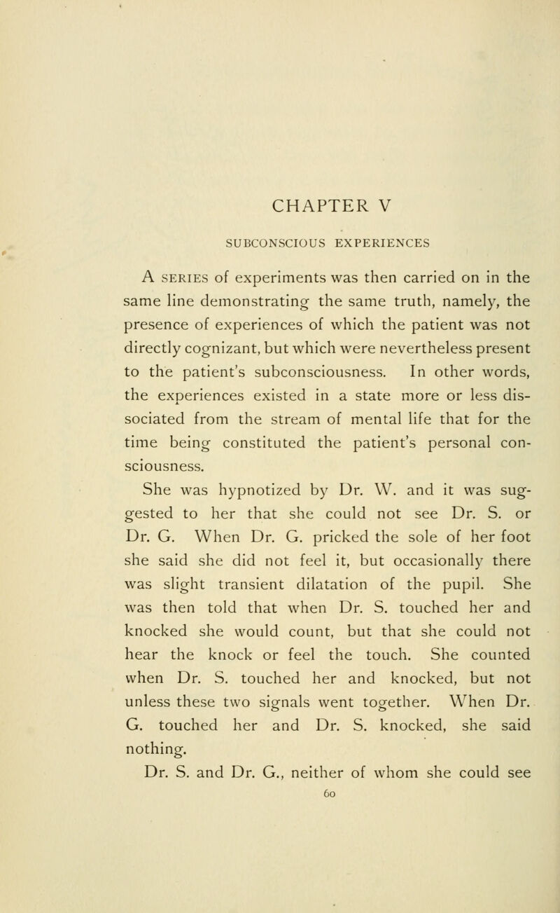 SUBCONSCIOUS EXPERIENCES A series of experiments was then carried on in the same line demonstrating the same truth, namely, the presence of experiences of which the patient was not directly cognizant, but which were nevertheless present to the patient's subconsciousness. In other words, the experiences existed in a state more or less dis- sociated from the stream of mental life that for the time being constituted the patient's personal con- sciousness. She was hypnotized by Dr. W. and it was sug- gested to her that she could not see Dr. S. or Dr. G. When Dr. G. pricked the sole of her foot she said she did not feel it, but occasionally there was slight transient dilatation of the pupil. She was then told that when Dr. S. touched her and knocked she would count, but that she could not hear the knock or feel the touch. She counted when Dr. S. touched her and knocked, but not unless these two signals went together. When Dr. G. touched her and Dr. S. knocked, she said nothing. Dr. S. and Dr. G., neither of whom she could see