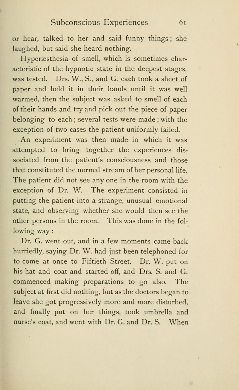 or hear, talked to her and said funny things ; she laughed, but said she heard nothing. Hyperesthesia of smell, which is sometimes char- acteristic of the hypnotic state in the deepest stages, was tested. Drs. W., S., and G. each took a sheet of paper and held it in their hands until it was well warmed, then the subject was asked to smell of each of their hands and try and pick out the piece of paper belonging to each ; several tests were made ; with the exception of two cases the patient uniformly failed. An experiment was then made in which it was attempted to bring together the experiences dis- sociated from the patient's consciousness and those that constituted the normal stream of her personal life. The patient did not see any one in the room with the exception of Dr. W. The experiment consisted in putting the patient into a strange, unusual emotional state, and observing whether she would then see the other persons in the room. This was done in the fol- lowing way : Dr. G. went out, and in a few moments came back hurriedly, saying Dr. W. had just been telephoned for to come at once to Fiftieth Street. Dr. W. put on his hat and coat and started off, and Drs. S. and G. commenced making preparations to go also. The subject at first did nothing, but as the doctors began to leave she got progressively more and more disturbed, and finally put on her things, took umbrella and nurse's coat, and went with Dr. G. and Dr. S. When