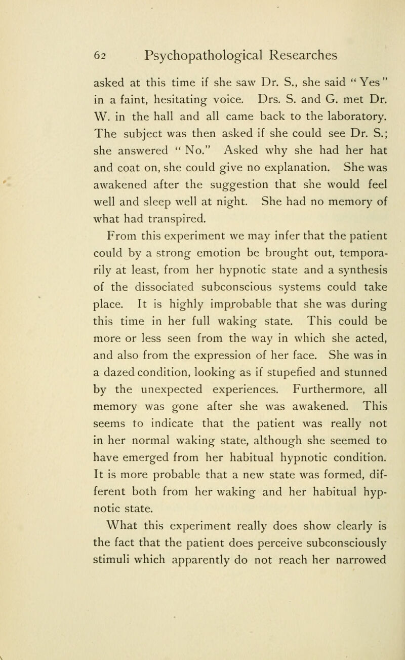 asked at this time if she saw Dr. S., she said Yes in a faint, hesitating voice. Drs. S. and G. met Dr. W. in the hall and all came back to the laboratory. The subject was then asked if she could see Dr. S.; she answered  No. Asked why she had her hat and coat on, she could give no explanation. She was awakened after the suggestion that she would feel well and sleep well at night. She had no memory of what had transpired. From this experiment we may infer that the patient could by a strong emotion be brought out, tempora- rily at least, from her hypnotic state and a synthesis of the dissociated subconscious systems could take place. It is highly improbable that she was during this time in her full waking state. This could be more or less seen from the way in which she acted, and also from the expression of her face. She was in a dazed condition, looking as if stupefied and stunned by the unexpected experiences. Furthermore, all memory was gone after she was awakened. This seems to indicate that the patient was really not in her normal waking state, although she seemed to have emerged from her habitual hypnotic condition. It is more probable that a new state was formed, dif- ferent both from her waking and her habitual hyp- notic state. What this experiment really does show clearly is the fact that the patient does perceive subconsciously stimuli which apparently do not reach her narrowed