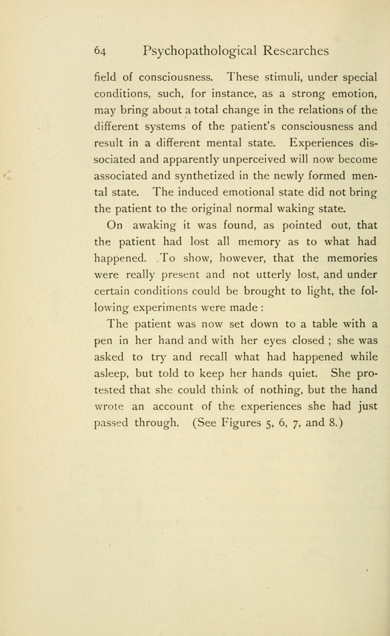 field of consciousness. These stimuli, under special conditions, such, for instance, as a strong emotion, may bring about a total change in the relations of the different systems of the patient's consciousness and result in a different mental state. Experiences dis- sociated and apparently unperceived will now become associated and synthetized in the newly formed men- tal state. The induced emotional state did not bring the patient to the original normal waking state. On awaking it was found, as pointed out, that the patient had lost all memory as to what had happened. To show, however, that the memories were really present and not utterly lost, and under certain conditions could be brought to light, the fol- lowing experiments were made : The patient was now set down to a table with a pen in her hand and with her eyes closed ; she was asked to try and recall what had happened while asleep, but told to keep her hands quiet. She pro- tested that she could think of nothing, but the hand wrote an account of the experiences she had just passed through. (See Figures 5, 6, 7, and 8.)