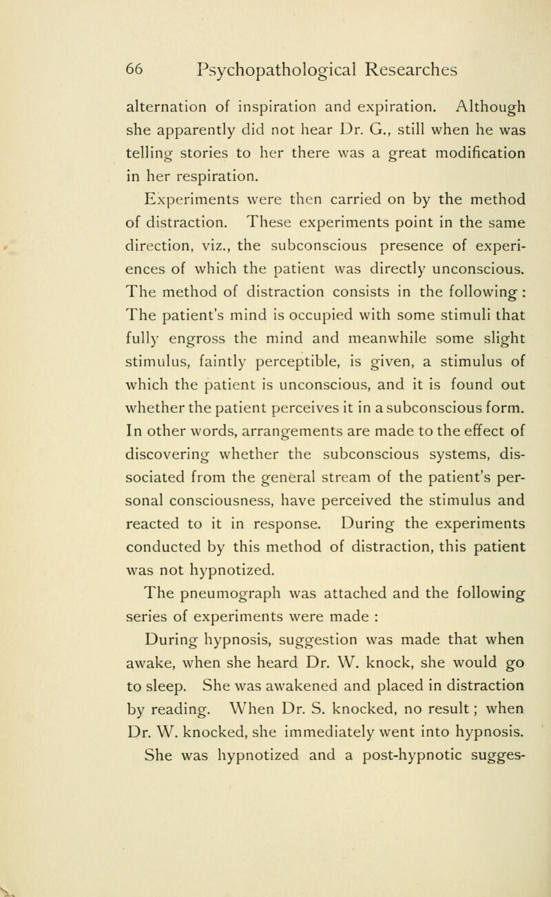 alternation of inspiration and expiration. Although she apparently did not hear Dr. G., still when he was telling stories to her there was a great modification in her respiration. Experiments were then carried on by the method of distraction. These experiments point in the same direction, viz., the subconscious presence of experi- ences of which the patient was directly unconscious. The method of distraction consists in the following: The patient's mind is occupied with some stimuli that fully engross the mind and meanwhile some slight stimulus, faintly perceptible, is given, a stimulus of which the patient is unconscious, and it is found out whether the patient perceives it in a subconscious form. In other words, arrangements are made to the effect of discovering whether the subconscious systems, dis- sociated from the general stream of the patient's per- sonal consciousness, have perceived the stimulus and reacted to it in response. During the experiments conducted by this method of distraction, this patient was not hypnotized. The pneumograph was attached and the following series of experiments were made : During hypnosis, suggestion was made that when awake, when she heard Dr. W. knock, she would go to sleep. She was awakened and placed in distraction by reading. When Dr. S. knocked, no result; when Dr. W. knocked, she immediately went into hypnosis. She was hypnotized and a post-hypnotic sugges- V