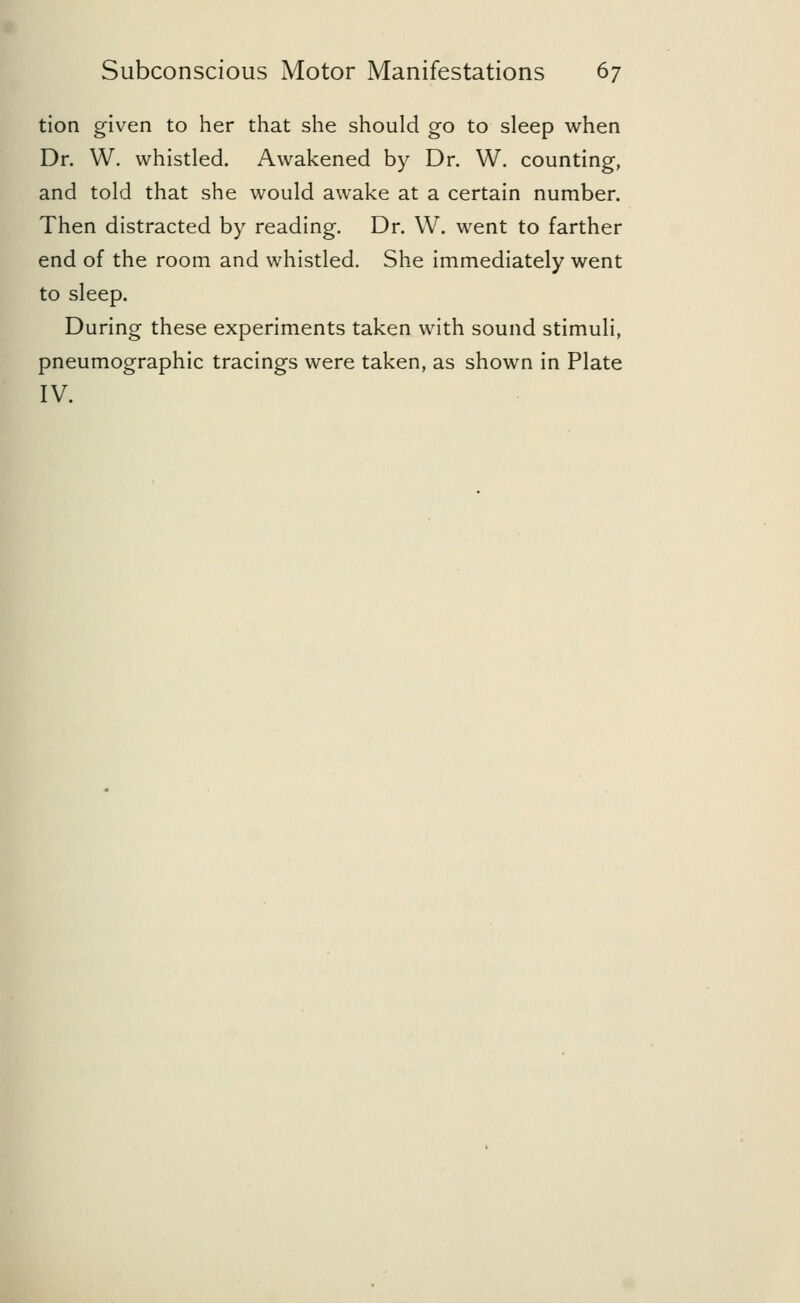 tion given to her that she should go to sleep when Dr. W. whistled. Awakened by Dr. W. counting, and told that she would awake at a certain number. Then distracted by reading. Dr. W. went to farther end of the room and whistled. She immediately went to sleep. During these experiments taken with sound stimuli, pneumographic tracings were taken, as shown in Plate IV.