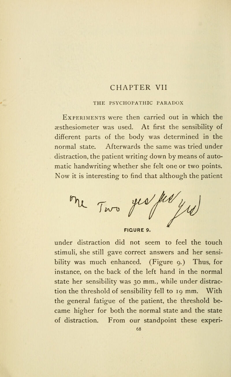 THE PSYCHOPATHIC PARADOX Experiments were then carried out in which the sesthesiometer was used. At first the sensibility of different parts of the body was determined in the normal state. Afterwards the same was tried under distraction, the patient writing down by means of auto- matic handwriting whether she felt one or two points. Now it is interesting to find that although the patient V wo FIGURE 9. under distraction did not seem to feel the touch stimuli, she still gave correct answers and her sensi- bility was much enhanced. (Figure 9.) Thus, for instance, on the back of the left hand in the normal state her sensibility was 30 mm., while under distrac- tion the threshold of sensibility fell to 19 mm. With the general fatigue of the patient, the threshold be- came higher for both the normal state and the state of distraction. From our standpoint these experi-