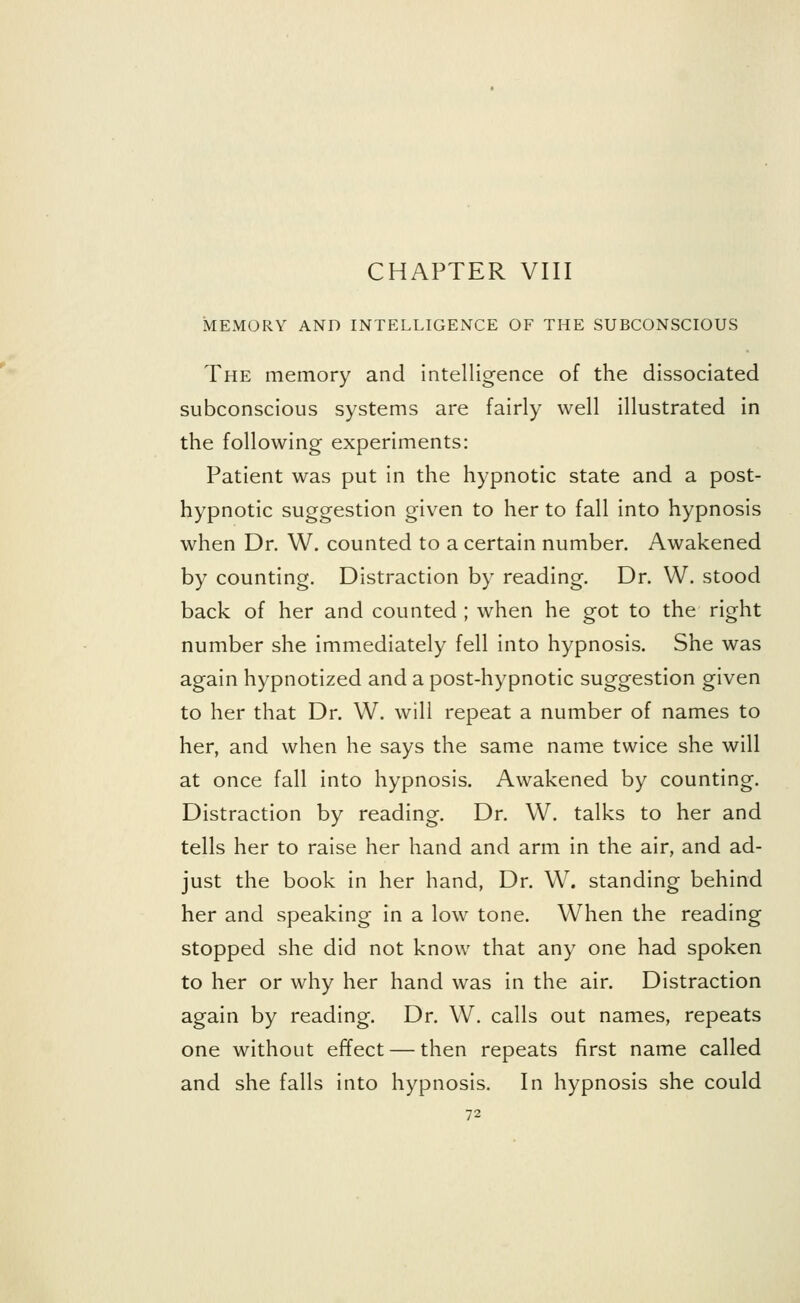 MEMORY AND INTELLIGENCE OF THE SUBCONSCIOUS The memory and intelligence of the dissociated subconscious systems are fairly well illustrated in the following experiments: Patient was put in the hypnotic state and a post- hypnotic suggestion given to her to fall into hypnosis when Dr. W. counted to a certain number. Awakened by counting. Distraction by reading. Dr. W. stood back of her and counted ; when he got to the right number she immediately fell into hypnosis. She was again hypnotized and a post-hypnotic suggestion given to her that Dr. W. will repeat a number of names to her, and when he says the same name twice she will at once fall into hypnosis. Awakened by counting. Distraction by reading. Dr. W. talks to her and tells her to raise her hand and arm in the air, and ad- just the book in her hand, Dr. W. standing behind her and speaking in a low tone. When the reading stopped she did not know that any one had spoken to her or why her hand was in the air. Distraction again by reading. Dr. W. calls out names, repeats one without effect — then repeats first name called and she falls into hypnosis. In hypnosis she could