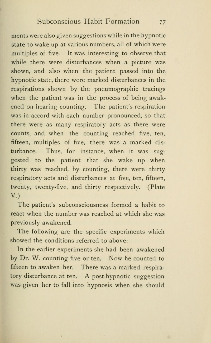 ments were also given suggestions while in the hypnotic state to wake up at various numbers, all of which were multiples of five. It was interesting to observe that while there were disturbances when a picture was shown, and also when the patient passed into the hypnotic state, there were marked disturbances in the respirations shown by the pneumographic tracings when the patient was in the process of being awak- ened on hearing counting. The patient's respiration was in accord with each number pronounced, so that there were as many respiratory acts as there were counts, and when the counting reached five, ten, fifteen, multiples of five, there was a marked dis- turbance. Thus, for instance, when it was sug- gested to the patient that she wake up when thirty was reached, by counting, there were thirty respiratory acts and disturbances at five, ten, fifteen, twenty, twenty-five, and thirty respectively. (Plate v.) The patient's subconsciousness formed a habit to react when the number was reached at which she was previously awakened. The following are the specific experiments which showed the conditions referred to above: In the earlier experiments she had been awakened by Dr. W. counting five or ten. Now he counted to fifteen to awaken her. There was a marked respira- tory disturbance at ten. A post-hypnotic suggestion was given her to fall into hypnosis when she should