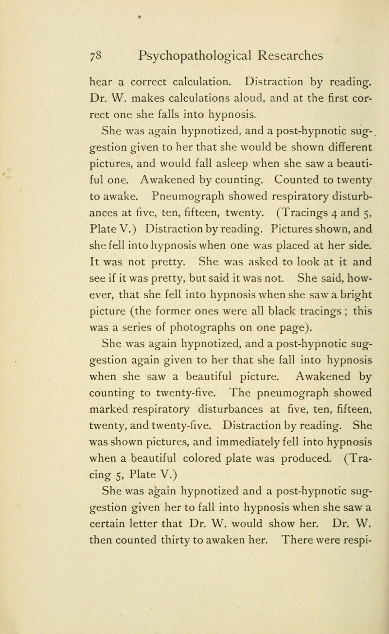 hear a correct calculation. Distraction by reading. Dr. W. makes calculations aloud, and at the first cor- rect one she falls into hypnosis. She was again hypnotized, and a post-hypnotic sug- gestion given to her that she would be shown different pictures, and would fall asleep when she saw a beauti- ful one. Awakened by counting. Counted to twenty to awake. Pneumograph showed respiratory disturb- ances at five, ten, fifteen, twenty. (Tracings 4 and 5, Plate V.) Distraction by reading. Pictures shown, and she fell into hypnosis when one was placed at her side. It was not pretty. She was asked to look at it and see if it was pretty, but said it was not. She said, how- ever, that she fell into hypnosis when she saw a bright picture (the former ones were all black tracings ; this was a series of photographs on one page). She was again hypnotized, and a post-hypnotic sug- gestion again given to her that she fall into hypnosis when she saw a beautiful picture. Awakened by counting to twenty-five. The pneumograph showed marked respiratory disturbances at five, ten, fifteen, twenty, and twenty-five. Distraction by reading. She was shown pictures, and immediately fell into hypnosis when a beautiful colored plate was produced. (Tra- cing 5, Plate V.) She was again hypnotized and a post-hypnotic sug- gestion given her to fall into hypnosis when she saw a certain letter that Dr. W. would show her. Dr. W. then counted thirty to awaken her. There were respi-