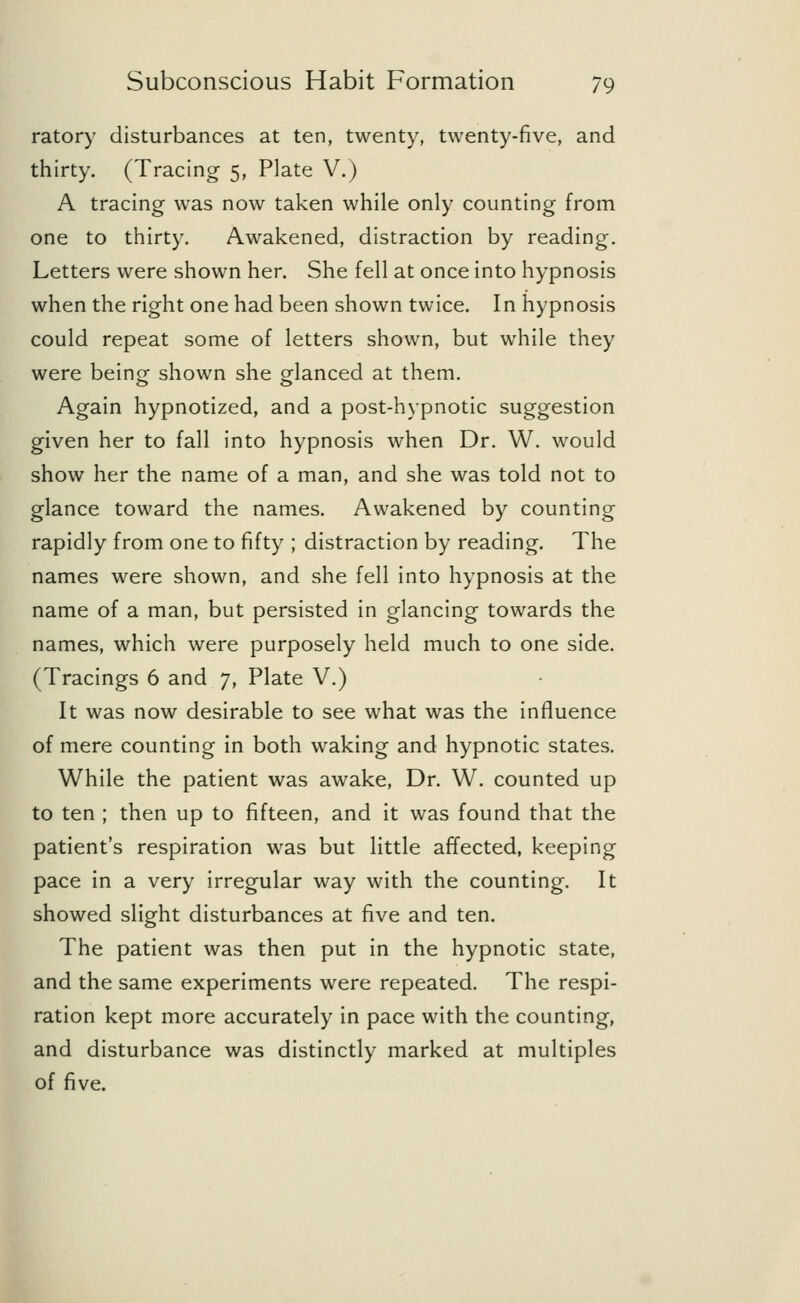 ratory disturbances at ten, twenty, twenty-five, and thirty. (Tracing 5, Plate V.) A tracing was now taken while only counting from one to thirty. Awakened, distraction by reading. Letters were shown her. She fell at once into hypnosis when the right one had been shown twice. In hypnosis could repeat some of letters shown, but while they were being shown she glanced at them. Again hypnotized, and a post-hypnotic suggestion given her to fall into hypnosis when Dr. W. would show her the name of a man, and she was told not to glance toward the names. Awakened by counting rapidly from one to fifty ; distraction by reading. The names were shown, and she fell into hypnosis at the name of a man, but persisted in glancing towards the names, which were purposely held much to one side. (Tracings 6 and 7, Plate V.) It was now desirable to see what was the influence of mere counting in both waking and hypnotic states. While the patient was awake, Dr. W. counted up to ten ; then up to fifteen, and it was found that the patient's respiration was but little affected, keeping pace in a very irregular way with the counting. It showed slight disturbances at five and ten. The patient was then put in the hypnotic state, and the same experiments were repeated. The respi- ration kept more accurately in pace with the counting, and disturbance was distinctly marked at multiples of five.