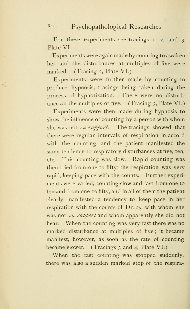 For these experiments see tracings r, 2, and 3, Plate VI. Experiments were again made by counting to awaken her, and the disturbances at multiples of five were marked. (Tracing 2, Plate VI.) Experiments were further made by counting to produce hypnosis, tracings being taken during the process of hypnotization. There were no disturb- ances at the multiples of five. (Tracing 3, Plate VI.) Experiments were then made during hypnosis to show the influence of counting by a person with whom she was not en rapport. The tracings showed that there were regular intervals of respiration in accord with the counting, and the patient manifested the same tendency to respiratory disturbances at five, ten, etc. This counting was slow. Rapid counting was then tried from one to fifty; the respiration was very rapid, keeping pace with the counts. Further experi- ments were varied, counting slow and fast from one to ten and from one to fifty, and in all of them the patient clearly manifested a tendency to keep pace in her respiration with the counts of Dr. S., with whom she was not en rapport and whom apparently she did not hear. When the counting was very fast there was no marked disturbance at multiples of five ; it became manifest, however, as soon as the rate of counting became slower. (Tracings 3 and 4, Plate VI.) When the fast counting was stopped suddenly, there was also a sudden marked stop of the respira-