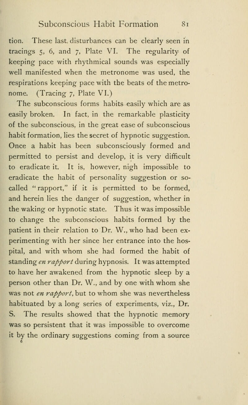 tion. These last, disturbances can be clearly seen in tracings 5, 6, and 7, Plate VI. The regularity of keeping pace with rhythmical sounds was especially well manifested when the metronome was used, the respirations keeping pace with the beats of the metro- nome. (Tracing 7, Plate VI.) The subconscious forms habits easily which are as easily broken. In fact, in the remarkable plasticity of the subconscious, in the great ease of subconscious habit formation, lies the secret of hypnotic suggestion. Once a habit has been subconsciously formed and permitted to persist and develop, it is very difficult to eradicate it. It is, however, nigh impossible to eradicate the habit of personality suggestion or so- called rapport, if it is permitted to be formed, and herein lies the danger of suggestion, whether in the waking or hypnotic state. Thus it was impossible to change the subconscious habits formed by the patient in their relation to Dr. W., who had been ex- perimenting with her since her entrance into the hos- pital, and with whom she had formed the habit of standing en rapport during hypnosis. It was attempted to have her awakened from the hypnotic sleep by a person other than Dr. W., and by one with whom she was not en rapport, but to whom she was nevertheless habituated by a long series of experiments, viz., Dr. S. The results showed that the hypnotic memory was so persistent that it was impossible to overcome it by the ordinary suggestions coming from a source